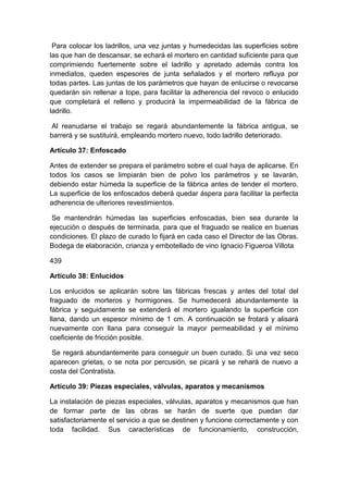 Para colocar los ladrillos, una vez juntas y humedecidas las superficies sobre
las que han de descansar, se echará el mortero en cantidad suficiente para que
comprimiendo fuertemente sobre el ladrillo y apretado además contra los
inmediatos, queden espesores de junta señalados y el mortero refluya por
todas partes. Las juntas de los parámetros que hayan de enlucirse o revocarse
quedarán sin rellenar a tope, para facilitar la adherencia del revoco o enlucido
que completará el relleno y producirá la impermeabilidad de la fábrica de
ladrillo.
Al reanudarse el trabajo se regará abundantemente la fábrica antigua, se
barrerá y se sustituirá, empleando mortero nuevo, todo ladrillo deteriorado.
Artículo 37: Enfoscado
Antes de extender se prepara el parámetro sobre el cual haya de aplicarse. En
todos los casos se limpiarán bien de polvo los parámetros y se lavarán,
debiendo estar húmeda la superficie de la fábrica antes de tender el mortero.
La superficie de los enfoscados deberá quedar áspera para facilitar la perfecta
adherencia de ulteriores revestimientos.
Se mantendrán húmedas las superficies enfoscadas, bien sea durante la
ejecución o después de terminada, para que el fraguado se realice en buenas
condiciones. El plazo de curado lo fijará en cada caso el Director de las Obras.
Bodega de elaboración, crianza y embotellado de vino Ignacio Figueroa Villota
439
Artículo 38: Enlucidos
Los enlucidos se aplicarán sobre las fábricas frescas y antes del total del
fraguado de morteros y hormigones. Se humedecerá abundantemente la
fábrica y seguidamente se extenderá el mortero igualando la superficie con
llana, dando un espesor mínimo de 1 cm. A continuación se frotará y alisará
nuevamente con llana para conseguir la mayor permeabilidad y el mínimo
coeficiente de fricción posible.
Se regará abundantemente para conseguir un buen curado. Si una vez seco
aparecen grietas, o se nota por percusión, se picará y se rehará de nuevo a
costa del Contratista.
Artículo 39: Piezas especiales, válvulas, aparatos y mecanismos
La instalación de piezas especiales, válvulas, aparatos y mecanismos que han
de formar parte de las obras se harán de suerte que puedan dar
satisfactoriamente el servicio a que se destinen y funcione correctamente y con
toda facilidad. Sus características de funcionamiento, construcción,
 