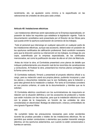 rendimiento, etc, se ajustarán como mínimo a lo especificado en las
valoraciones de unidades de obra para cada unidad.
Artículo 40: Instalaciones eléctricas
Las instalaciones eléctricas serán ejecutadas por la Empresa especializada, en
posesión de todos los requisitos que establece la legislación vigente. Toda la
documentación acreditativa será presentada por el Director de las Obras para
que pueda emitir la oportuna autorización de comienzo de los trabajos.
Todo el personal que intervenga en cualquier ejecución en cualquier parte de
las instalaciones eléctricas, aunque sea accesoria, deberá estar en posesión de
los oportunos certificados de calificación profesional. Será condición necesaria
para que la dirección autorice su intervención en los trabajos, la entrega de una
copia, autentificada por la empresa especializada, de los certificados
mencionados, así como la justificación de estar de alta en el Libro de Matrícula.
Antes de iniciar la obra, el Contratista presentará unos planos de detalle que
indiquen preferentemente una situación real de los recorridos de canalizaciones
y conductores. Al finalizar la obra, presentará los mismos planos corregidos en
la forma como se hizo.
El Contratista realizará, firmará y presentará el proyecto eléctrico oficial a su
cargo, para su redacción usará sus propios planos, pudiendo incorporar y usar
los planos y documentos restantes que le son facilitados para la licitación y
para idea general de la instalación a realizar. Por tanto el Contratista considera
en sus precios unitarios, el coste de la documentación y trámites que se le
solicitan.
El Contratista eléctrico coordinará con los suministradores de maquinaria en
relación con la situación definitiva y con los accesorios de protección y mando
que están incluidos con las máquinas, para que la instalación eléctrica en lace
con la propia de la maquinaria, en función de las unidades de obra
consideradas en electricidad. Bodega de elaboración, crianza y embotellado de
vino Ignacio Figueroa Villota
440
Se cumplirán todas las precauciones necesarias para evitar accidentes
durante las pruebas parciales o totales de las instalaciones eléctricas. No se
permitirá que existan conductores o elementos que puedan transmitir energía
eléctrica, sin los oportunos aislamientos, aun cuando no estén conexionados o
fuentes en servicio.
 