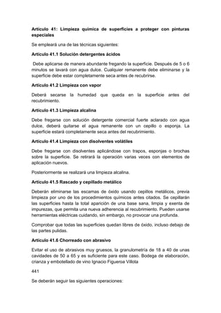 Artículo 41: Limpieza química de superficies a proteger con pinturas
especiales
Se empleará una de las técnicas siguientes:
Artículo 41.1 Solución detergentes ácidos
Debe aplicarse de manera abundante fregando la superficie. Después de 5 o 6
minutos se lavará con agua dulce. Cualquier remanente debe eliminarse y la
superficie debe estar completamente seca antes de recubrirse.
Artículo 41.2 Limpieza con vapor
Deberá secarse la humedad que queda en la superficie antes del
recubrimiento.
Artículo 41.3 Limpieza alcalina
Debe fregarse con solución detergente comercial fuerte aclarado con agua
dulce, deberá quitarse el agua remanente con un cepillo o esponja. La
superficie estará completamente seca antes del recubrimiento.
Artículo 41.4 Limpieza con disolventes volátiles
Debe fregarse con disolventes aplicándose con trapos, esponjas o brochas
sobre la superficie. Se retirará la operación varias veces con elementos de
aplicación nuevos.
Posteriormente se realizará una limpieza alcalina.
Artículo 41.5 Rascado y cepillado metálico
Deberán eliminarse las escamas de óxido usando cepillos metálicos, previa
limpieza por uno de los procedimientos químicos antes citados. Se cepillarán
las superficies hasta la total aparición de una base sana, limpia y exenta de
impurezas, que permita una nueva adherencia al recubrimiento. Pueden usarse
herramientas eléctricas cuidando, sin embargo, no provocar una profunda.
Comprobar que todas las superficies quedan libres de óxido, incluso debajo de
las partes pulidas.
Artículo 41.6 Chorreado con abrasivo
Evitar el uso de abrasivos muy gruesos, la granulometría de 18 a 40 de unas
cavidades de 50 a 65 y es suficiente para este caso. Bodega de elaboración,
crianza y embotellado de vino Ignacio Figueroa Villota
441
Se deberán seguir las siguientes operaciones:
 