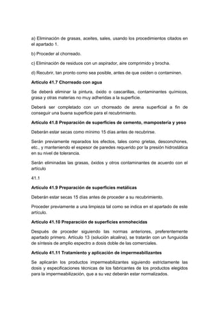 a) Eliminación de grasas, aceites, sales, usando los procedimientos citados en
el apartado 1.
b) Proceder al chorreado.
c) Eliminación de residuos con un aspirador, aire comprimido y brocha.
d) Recubrir, tan pronto como sea posible, antes de que oxiden o contaminen.
Artículo 41.7 Chorreado con agua
Se deberá eliminar la pintura, óxido o cascarillas, contaminantes químicos,
grasa y otras materias no muy adheridas a la superficie.
Deberá ser completado con un chorreado de arena superficial a fin de
conseguir una buena superficie para el recubrimiento.
Artículo 41.8 Preparación de superficies de cemento, mampostería y yeso
Deberán estar secas como mínimo 15 días antes de recubrirse.
Serán previamente reparados los efectos, tales como grietas, desconchones,
etc., y manteniendo el espesor de paredes requerido por la presión hidrostática
en su nivel de tolerancia.
Serán eliminadas las grasas, óxidos y otros contaminantes de acuerdo con el
artículo
41.1
Artículo 41.9 Preparación de superficies metálicas
Deberán estar secas 15 días antes de proceder a su recubrimiento.
Proceder previamente a una limpieza tal como se indica en el apartado de este
artículo.
Artículo 41.10 Preparación de superficies enmohecidas
Después de proceder siguiendo las normas anteriores, preferentemente
apartado primero. Artículo 13 (solución alcalina), se tratarán con un funguicida
de síntesis de amplio espectro a dosis doble de las comerciales.
Artículo 41.11 Tratamiento y aplicación de impermeabilizantes
Se aplicarán los productos impermeabilizantes siguiendo estrictamente las
dosis y especificaciones técnicas de los fabricantes de los productos elegidos
para la impermeabilización, que a su vez deberán estar normalizados.
 