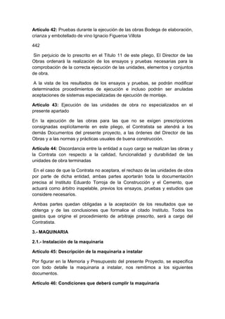 Artículo 42: Pruebas durante la ejecución de las obras Bodega de elaboración,
crianza y embotellado de vino Ignacio Figueroa Villota
442
Sin perjuicio de lo prescrito en el Título 11 de este pliego, El Director de las
Obras ordenará la realización de los ensayos y pruebas necesarias para la
comprobación de la correcta ejecución de las unidades, elementos y conjuntos
de obra.
A la vista de los resultados de los ensayos y pruebas, se podrán modificar
determinados procedimientos de ejecución e incluso podrán ser anuladas
aceptaciones de sistemas especializadas de ejecución de montaje.
Artículo 43: Ejecución de las unidades de obra no especializados en el
presente apartado
En la ejecución de las obras para las que no se exigen prescripciones
consignadas explícitamente en este pliego, el Contratista se atendrá a los
demás Documentos del presente proyecto, a las órdenes del Director de las
Obras y a las normas y prácticas usuales de buena construcción.
Artículo 44: Discordancia entre la entidad a cuyo cargo se realizan las obras y
la Contrata con respecto a la calidad, funcionalidad y durabilidad de las
unidades de obra terminadas
En el caso de que la Contrata no aceptara, el rechazo de las unidades de obra
por parte de dicha entidad, ambas partes aportarán toda la documentación
precisa al Instituto Eduardo Torroja de la Construcción y el Cemento, que
actuará como árbitro inapelable, previos los ensayos, pruebas y estudios que
considere necesarios.
Ambas partes quedan obligadas a la aceptación de los resultados que se
obtenga y de las conclusiones que formalice el citado Instituto. Todos los
gastos que origine el procedimiento de arbitraje prescrito, será a cargo del
Contratista.
3.- MAQUINARIA
2.1.- Instalación de la maquinaria
Artículo 45: Descripción de la maquinaria a instalar
Por figurar en la Memoria y Presupuesto del presente Proyecto, se especifica
con todo detalle la maquinaria a instalar, nos remitimos a los siguientes
documentos.
Artículo 46: Condiciones que deberá cumplir la maquinaria
 