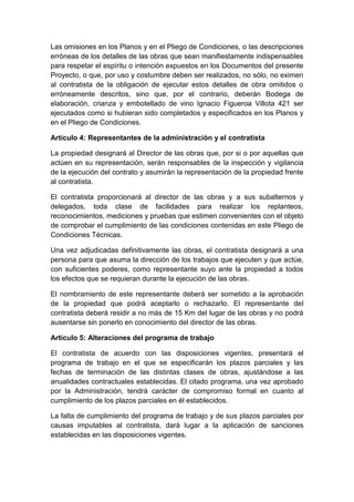 Las omisiones en los Planos y en el Pliego de Condiciones, o las descripciones
erróneas de los detalles de las obras que sean manifiestamente indispensables
para respetar el espíritu o intención expuestos en los Documentos del presente
Proyecto, o que, por uso y costumbre deben ser realizados, no sólo, no eximen
al contratista de la obligación de ejecutar estos detalles de obra omitidos o
erróneamente descritos, sino que, por el contrario, deberán Bodega de
elaboración, crianza y embotellado de vino Ignacio Figueroa Villota 421 ser
ejecutados como si hubieran sido completados y especificados en los Planos y
en el Pliego de Condiciones.
Artículo 4: Representantes de la administración y el contratista
La propiedad designará al Director de las obras que, por si o por aquellas que
actúen en su representación, serán responsables de la inspección y vigilancia
de la ejecución del contrato y asumirán la representación de la propiedad frente
al contratista.
El contratista proporcionará al director de las obras y a sus subalternos y
delegados, toda clase de facilidades para realizar los replanteos,
reconocimientos, mediciones y pruebas que estimen convenientes con el objeto
de comprobar el cumplimiento de las condiciones contenidas en este Pliego de
Condiciones Técnicas.
Una vez adjudicadas definitivamente las obras, el contratista designará a una
persona para que asuma la dirección de los trabajos que ejecuten y que actúe,
con suficientes poderes, como representante suyo ante la propiedad a todos
los efectos que se requieran durante la ejecución de las obras.
El nombramiento de este representante deberá ser sometido a la aprobación
de la propiedad que podrá aceptarlo o rechazarlo. El representante del
contratista deberá residir a no más de 15 Km del lugar de las obras y no podrá
ausentarse sin ponerlo en conocimiento del director de las obras.
Artículo 5: Alteraciones del programa de trabajo
El contratista de acuerdo con las disposiciones vigentes, presentará el
programa de trabajo en el que se especificarán los plazos parciales y las
fechas de terminación de las distintas clases de obras, ajustándose a las
anualidades contractuales establecidas. El citado programa, una vez aprobado
por la Administración, tendrá carácter de compromiso formal en cuanto al
cumplimiento de los plazos parciales en él establecidos.
La falta de cumplimiento del programa de trabajo y de sus plazos parciales por
causas imputables al contratista, dará lugar a la aplicación de sanciones
establecidas en las disposiciones vigentes.
 