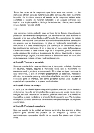 Todas las partes de la maquinaria que deben estar en contacto con los
elementos a tratar, serán de material inalterable, con superficie lisa y fácilmente
limpiable. De la misma manera, el exterior de la maquinaria deberá estar
esmaltado o cubierto de material inalterable y sin ángulos entrantes que
impidan una limpieza perfecta. Bodega de elaboración, crianza y embotellado
de vino Ignacio Figueroa Villota
443
Los elementos móviles deberán estar provistos de los debidos dispositivos de
protección para el manejo del operador. Los rendimientos de cada máquina se
ajustarán a los que se han fijado en el Proyecto. Si en condiciones de trabajo
normales una máquina, con fuerza de acondicionamiento suficiente y manejada
de acuerdo con las instrucciones, no diera el rendimiento garantizado, se
comunicará a la casa vendedora para que comunique las deficiencias y haga
las modificaciones oportunas. Si en el plazo de un mes, estas deficiencias no
fueran subsanadas, la casa se hará cargo de la maquinaria, puesta, embalada
en la estación más próxima a la residencia del cliente, devolviendo el mismo
importe que haya pagado, o suministrándole a elección de éste, en sustitución
de la maquinaria retirada, otra de rendimiento correcto.
Artículo 47: Transporte y montaje
Serán de cuenta de la casa suministradora el transporte, embalaje, derechos
de aduanas, riesgos, seguros e impuestos hasta que la maquinaria se
encuentre en el lugar de su emplazamiento. El montaje será por cuenta de la
casa vendedora, si bien el promotor proporcionará las escaleras, instalación
eléctrica, herramienta gruesa y material de albañilería, carpintería y cerrajería
necesaria para el montaje, así como personal auxiliar para ayudar al
especializado que enviará la empresa suministradora.
Artículo 48: Plazos de entrega
El plazo que para la entrega de maquinaria pacte el promotor con el vendedor
de la misma, no podrá ser ampliado más que por causa de fuerza mayor, como
huelgas, lock-out, movilización del ejército, guerra o revolución. Si el retraso es
imputable a la casa vendedora, el promotor tendrá derecho a un 1% de rebaja
en el precio por cada semana de retraso como compensación por los perjuicios
ocasionados.
Artículo 49: Pruebas de maquinaria
Será por cuenta de la entidad vendedora suministrar los aparatos y útiles
precisos para ejecutar las pruebas de las máquinas y verificar las
comprobaciones necesarias, siendo de su cuenta los gastos que originen
éstas.
 