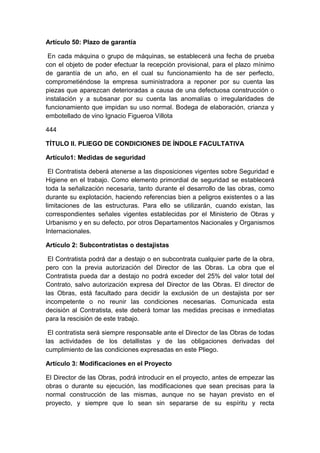 Artículo 50: Plazo de garantía
En cada máquina o grupo de máquinas, se establecerá una fecha de prueba
con el objeto de poder efectuar la recepción provisional, para el plazo mínimo
de garantía de un año, en el cual su funcionamiento ha de ser perfecto,
comprometiéndose la empresa suministradora a reponer por su cuenta las
piezas que aparezcan deterioradas a causa de una defectuosa construcción o
instalación y a subsanar por su cuenta las anomalías o irregularidades de
funcionamiento que impidan su uso normal. Bodega de elaboración, crianza y
embotellado de vino Ignacio Figueroa Villota
444
TÍTULO II. PLIEGO DE CONDICIONES DE ÍNDOLE FACULTATIVA
Artículo1: Medidas de seguridad
El Contratista deberá atenerse a las disposiciones vigentes sobre Seguridad e
Higiene en el trabajo. Como elemento primordial de seguridad se establecerá
toda la señalización necesaria, tanto durante el desarrollo de las obras, como
durante su explotación, haciendo referencias bien a peligros existentes o a las
limitaciones de las estructuras. Para ello se utilizarán, cuando existan, las
correspondientes señales vigentes establecidas por el Ministerio de Obras y
Urbanismo y en su defecto, por otros Departamentos Nacionales y Organismos
Internacionales.
Artículo 2: Subcontratistas o destajistas
El Contratista podrá dar a destajo o en subcontrata cualquier parte de la obra,
pero con la previa autorización del Director de las Obras. La obra que el
Contratista pueda dar a destajo no podrá exceder del 25% del valor total del
Contrato, salvo autorización expresa del Director de las Obras. El director de
las Obras, está facultado para decidir la exclusión de un destajista por ser
incompetente o no reunir las condiciones necesarias. Comunicada esta
decisión al Contratista, este deberá tomar las medidas precisas e inmediatas
para la rescisión de este trabajo.
El contratista será siempre responsable ante el Director de las Obras de todas
las actividades de los detallistas y de las obligaciones derivadas del
cumplimiento de las condiciones expresadas en este Pliego.
Artículo 3: Modificaciones en el Proyecto
El Director de las Obras, podrá introducir en el proyecto, antes de empezar las
obras o durante su ejecución, las modificaciones que sean precisas para la
normal construcción de las mismas, aunque no se hayan previsto en el
proyecto, y siempre que lo sean sin separarse de su espíritu y recta
 
