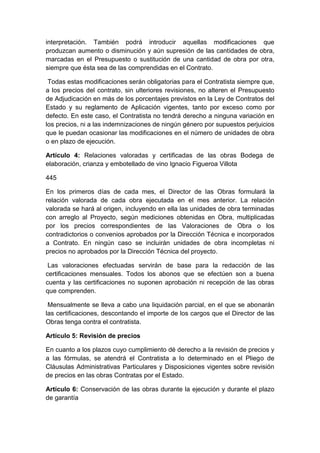 interpretación. También podrá introducir aquellas modificaciones que
produzcan aumento o disminución y aún supresión de las cantidades de obra,
marcadas en el Presupuesto o sustitución de una cantidad de obra por otra,
siempre que ésta sea de las comprendidas en el Contrato.
Todas estas modificaciones serán obligatorias para el Contratista siempre que,
a los precios del contrato, sin ulteriores revisiones, no alteren el Presupuesto
de Adjudicación en más de los porcentajes previstos en la Ley de Contratos del
Estado y su reglamento de Aplicación vigentes, tanto por exceso como por
defecto. En este caso, el Contratista no tendrá derecho a ninguna variación en
los precios, ni a las indemnizaciones de ningún género por supuestos perjuicios
que le puedan ocasionar las modificaciones en el número de unidades de obra
o en plazo de ejecución.
Artículo 4: Relaciones valoradas y certificadas de las obras Bodega de
elaboración, crianza y embotellado de vino Ignacio Figueroa Villota
445
En los primeros días de cada mes, el Director de las Obras formulará la
relación valorada de cada obra ejecutada en el mes anterior. La relación
valorada se hará al origen, incluyendo en ella las unidades de obra terminadas
con arreglo al Proyecto, según mediciones obtenidas en Obra, multiplicadas
por los precios correspondientes de las Valoraciones de Obra o los
contradictorios o convenios aprobados por la Dirección Técnica e incorporados
a Contrato. En ningún caso se incluirán unidades de obra incompletas ni
precios no aprobados por la Dirección Técnica del proyecto.
Las valoraciones efectuadas servirán de base para la redacción de las
certificaciones mensuales. Todos los abonos que se efectúen son a buena
cuenta y las certificaciones no suponen aprobación ni recepción de las obras
que comprenden.
Mensualmente se lleva a cabo una liquidación parcial, en el que se abonarán
las certificaciones, descontando el importe de los cargos que el Director de las
Obras tenga contra el contratista.
Artículo 5: Revisión de precios
En cuanto a los plazos cuyo cumplimiento dé derecho a la revisión de precios y
a las fórmulas, se atendrá el Contratista a lo determinado en el Pliego de
Cláusulas Administrativas Particulares y Disposiciones vigentes sobre revisión
de precios en las obras Contratas por el Estado.
Artículo 6: Conservación de las obras durante la ejecución y durante el plazo
de garantía
 