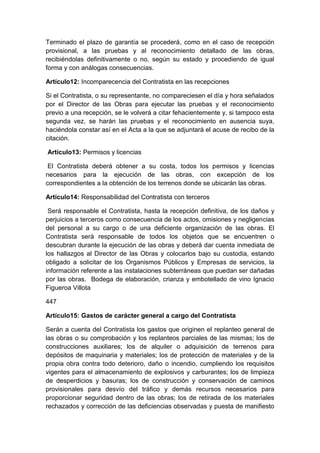 Terminado el plazo de garantía se procederá, como en el caso de recepción
provisional, a las pruebas y al reconocimiento detallado de las obras,
recibiéndolas definitivamente o no, según su estado y procediendo de igual
forma y con análogas consecuencias.
Artículo12: Incomparecencia del Contratista en las recepciones
Si el Contratista, o su representante, no compareciesen el día y hora señalados
por el Director de las Obras para ejecutar las pruebas y el reconocimiento
previo a una recepción, se le volverá a citar fehacientemente y, si tampoco esta
segunda vez, se harán las pruebas y el reconocimiento en ausencia suya,
haciéndola constar así en el Acta a la que se adjuntará el acuse de recibo de la
citación.
Artículo13: Permisos y licencias
El Contratista deberá obtener a su costa, todos los permisos y licencias
necesarios para la ejecución de las obras, con excepción de los
correspondientes a la obtención de los terrenos donde se ubicarán las obras.
Artículo14: Responsabilidad del Contratista con terceros
Será responsable el Contratista, hasta la recepción definitiva, de los daños y
perjuicios a terceros como consecuencia de los actos, omisiones y negligencias
del personal a su cargo o de una deficiente organización de las obras. El
Contratista será responsable de todos los objetos que se encuentren o
descubran durante la ejecución de las obras y deberá dar cuenta inmediata de
los hallazgos al Director de las Obras y colocarlos bajo su custodia, estando
obligado a solicitar de los Organismos Públicos y Empresas de servicios, la
información referente a las instalaciones subterráneas que puedan ser dañadas
por las obras. Bodega de elaboración, crianza y embotellado de vino Ignacio
Figueroa Villota
447
Artículo15: Gastos de carácter general a cargo del Contratista
Serán a cuenta del Contratista los gastos que originen el replanteo general de
las obras o su comprobación y los replanteos parciales de las mismas; los de
construcciones auxiliares; los de alquiler o adquisición de terrenos para
depósitos de maquinaria y materiales; los de protección de materiales y de la
propia obra contra todo deterioro, daño o incendio, cumpliendo los requisitos
vigentes para el almacenamiento de explosivos y carburantes; los de limpieza
de desperdicios y basuras; los de construcción y conservación de caminos
provisionales para desvío del tráfico y demás recursos necesarios para
proporcionar seguridad dentro de las obras; los de retirada de los materiales
rechazados y corrección de las deficiencias observadas y puesta de manifiesto
 