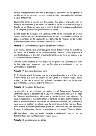 por los correspondientes ensayos y pruebas; y, por último, los de apertura o
habilitación de los caminos precisos para el acceso y transporte de materiales
al lugar de las obras.
Igualmente serán a cuenta del Contratista, los gastos originados por los
ensayos de materiales y de control de ejecución de las obras que disponga el
Director de las Obras, en tanto que el importe de dichos ensayos no sobrepase
el 1% del presupuesto de adjudicación de las obras.
En los casos de resolución del Contrato, tanto por la finalización de la obra
como por cualquier otra causa que lo motive, serán a cuenta del Contratista, los
gastos originados en la liquidación, así como los de retirada de los medios
auxiliares empleados o no en la ejecución de las obras.
Artículo 16: Documentos que puede solicitar el Contratista
El Contratista podrá a sus expensas, pero dentro de las oficinas del Director de
las Obras, sacar copias de los documentos del proyecto, cuyos originales le
será facilitados por el Director, el cual autorizará con su firma las copias, si así
lo conviniese con el Contratista.
También tendrá derecho a sacar copias de los perfiles de replanteo, así como
de las relaciones valoradas que se formulen mensualmente y de las
Certificaciones expedidas.
Artículo 17: Correspondencia en obra
El Contratista tendrá derecho a que se le acuse de recibo, si lo solicita, de las
reclamaciones que dirija al Director de las Obras y al mismo tiempo, estará
obligado a devolver al mismo, ya originales, ya copias, de todas las órdenes
que de él reciba, poniendo al pie “el enterado”.
Artículo 18: Rescisión del Contrato
La rescisión, si se produjera, se regirá por el Reglamento General de
Contratación para la aplicación de la Ley de Contratos del Estado, por el Pliego
de Cláusulas Administrativas Generales y demás disposiciones vigentes. En
caso de rescisión por incumplimiento del Contrato por parte del Contratista, los
medios auxiliares de éste podrán ser utilizados gratuitamente, por la entidad a
cuyo cargo se realizan las obras, para la terminación de las mismas. Todos
estos medios auxiliares quedarán en poder del Contratista, una vez terminadas
Bodega de elaboración, crianza y embotellado de vino Ignacio Figueroa Villota
448 las obras, quien no tendrá derecho a reclamación alguna por los
desperfectos a que su utilización haya dado lugar.
Artículo 19: Liquidación de las obras
 