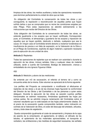 limpieza de las obras, los medios auxiliares y todas las operaciones necesarias
para terminar perfectamente la unidad de obra que se trate.
Es obligación del Contratista la conservación de todas las obras y por
consiguiente, la reparación o reconstrucción de aquellas partes que hayan
sufrido daños o que se compruebe que no reúne las condiciones exigidas por
este Pliego. Para estas reparaciones se atendrá estrictamente a las
instrucciones que reciba del Directos de las Obras.
Esta obligación del Contratista de la conservación de todas las obras, se
extiende igualmente a los acopios que se hayan certificado, Corresponden
pues, al Contratista, el almacenaje y guardería de los acopios y reposición de
aquellos que se hayan perdido, destruido o dañado, cualquiera que sea la
causa. En ningún caso el Contratista tendrá derecho a reclamar fundándose en
insuficiencia de precios o en falta de expresión, en la Valoración de la Obra o
en el Pliego de Condiciones, explícita de algún material u operación necesaria
para la ejecución de una unidad de obra.
Artículo 2: Replanteo
Todas las operaciones de replanteo que se realicen con autoridad o durante la
ejecución de las obras, incluso señales, hitos y cualquier clase de material
utilizado, serán a cuenta del Contratista. Bodega de elaboración, crianza y
embotellado de vino Ignacio Figueroa Villota
450
Artículo 3: Medición y abono de las mediciones
Se entiende por m3 de excavación, el referido al terreno tal y como se
encuentra antes de la misma. Este volumen se apreciará de la forma siguiente:
Los perfiles del Proyecto se comprobarán o modificarán al efectuarse el
replanteo de las obras y al pie de las diversas hojas figurarán la conformidad
del Director de las Obras y del Contratista o de las personas a quien estos
deleguen. Durante la ejecución de las obras se sacarán cuantos perfiles
transversales se estimen necesarios, firmándose igualmente las hojas por
ambas partes. No se admitirá ninguna reclamación del Contratista sobre el
volumen resultante que no esté basado en las hojas anteriormente citadas. En
el precio de la excavación queda comprendido también, salvo indicación en
contrato de la Valoración de Obra, el coste del descuaje del arbolado, arbustos,
raíces y toda clase de vegetación.
Queda comprendido igualmente el coste de saneamiento y limpieza de la capa
de asiento de la cimentación, el agotamiento, el relleno, el refinado de los
taludes, el apilamiento de los materiales aprovechables, el transporte al
vertedero, las entibaciones y las medidas de seguridad necesarias, las señales
 