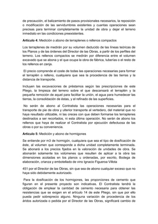 de precaución, el balizamiento de pasos provisionales necesarios, la reposición
o modificación de las servidumbres existentes y cuantas operaciones sean
precisas para terminar completamente la unidad de obra y dejar el terreno
inmediato en las condiciones preexistentes.
Artículo 4: Medición o abono de terraplenes o rellenos compactos
Los terraplenes de medirán por su volumen deducido de las líneas teóricas de
los Planos y de las órdenes del Director de las Obras, a partir de los perfiles del
terreno. Los rellenos compactos se medirán por diferencia entre el volumen
excavado que se abona y el que ocupa la obra de fábrica, tuberías o el resto de
los rellenos en zanja.
El precio comprende el coste de todas las operaciones necesarias para formar
el terraplén o relleno, cualquiera que sea la procedencia de las tierras y la
distancia de transporte.
Incluyen las excavaciones de préstamos según las prescripciones de este
Pliego, la limpieza del terreno sobre el que descansará el terraplén y la
pequeña remoción de aquel para facilitar la unión, el agua para humedecer las
tierras, la consolidación de éstas, y el refinado de las superficies.
No serán de abono al Contratista las operaciones necesarias para el
transporte de pie de obra y ulterior transporte al vertedero, del material que no
haya resultado utilizable, ni las creces con que deben formarse los terraplenes
destinados a ser recortados, ni esta última operación. No serán de abono los
rellenos que haya de realizar el Contratista por ejecución defectuosa de las
obras o por su conveniencia.
Artículo 5: Medición y abono de hormigones
Se entiende por m3 de hormigón, cualquiera que sea el tipo de dosificación de
éste, al volumen que corresponde a dicha unidad completamente terminada.
Se abonará a los precios fijados en la valoración de unidades de obra. Se
abonarán solamente los volúmenes que resulten de aplicar a la obra las
dimensiones acotadas en los planos u ordenadas, por escrito, Bodega de
elaboración, crianza y embotellado de vino Ignacio Figueroa Villota
451 por el Director de las Obras, sin que sea de abono cualquier exceso que no
haya sido debidamente autorizado.
Para la dosificación de los hormigones, las proporciones de cemento que
figuran en el presente proyecto son indicativas. El Contratista tendrá la
obligación de emplear la cantidad de cemento necesaria para obtener las
resistencias que se exigen en el artículo 14 de este Pliego, sin que por ello
pueda pedir sobreprecio alguno. Ninguna variación de procedencia de los
áridos autorizada o pedida por el Director de las Obras, significará cambio de
 