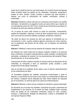 precio de la unidad de obra en que intervengan. En el precio de los hormigones
están incluidos todos los gastos de los materiales, transporte, preparación,
puesta en obra, vibrado, curado, pruebas y ensayos que sean precisos a
realizar, así como la autorización de moldes, encofrados, cimbras y
andamiajes.
Artículo 6: Medición y abono del acero en armaduras de hormigón y en perfiles
laminados Se abonará y se pagará el acero por peso teórico que, basado en
una densidad de acero de 7,85 Tn/m3, resulte de las dimensiones que figure en
los planos de obra que autorice la Dirección.
En el precio de acero está incluido el coste de suministro, manipulación,
empleo de materiales, máquinas y mano de obra necesaria para su puesta en
obra, así como los aumentos debidos a pérdidas, empalmes y ataduras.
No serán de abono los excesos de obra que ejecute el Contratista por su
conveniencia o error, cuando sustituya algunas secciones por otras mayores,
con la aprobación del Director de las Obras, por no disponer los elementos
apropiados.
Artículo 7: Medición y abono de las tuberías de cualquier clase de material
Se entiende por metro lineal (ml) de tubería cualquier material y de diversos
tipos y diámetros, la longitud correspondiente a estas unidades, completamente
colocadas y probadas de acuerdo con las prescripciones del presente Pliego.
Se abonará por ml. A los precios de las
Valoraciones de Obra, estando incluidos en dichos precios la adquisición de los
materiales, su transporte a obra, su colocación, juntas, pruebas y parte
proporcional de las piezas necesarias
para el montaje de la totalidad de las redes y que no figuren específicamente
en las Valoraciones de Obra.
El Contratista adoptará las medidas necesarias encaminadas a evitar la
flotación y movimientos de los tubos en las zanjas con anterioridad al relleno de
las mismas. Cualquier avería originada por este motivo deberá ser reparada
por el Contratista y no será de abono por parte de la Administración.
Artículo 8: Medición y abono de las unidades de valvulería y piezas especiales
Se abonarán por el número de unidades, incluyendo las juntas y elementos de
acoplamiento a las tuberías. En el precio de estas unidades están incluidos
todos los gastos de los materiales, transporte, puesta en obra, pruebas,
ensayos y verificaciones. Bodega de elaboración, crianza y embotellado de
vino Ignacio Figueroa Villota
452
 