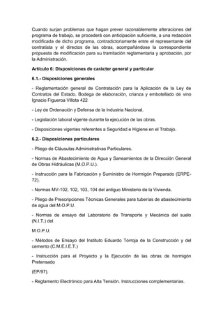Cuando surjan problemas que hagan prever razonablemente alteraciones del
programa de trabajo, se procederá con anticipación suficiente, a una redacción
modificada de dicho programa, contradictoriamente entre el representante del
contratista y el directos de las obras, acompañándose la correspondiente
propuesta de modificación para su tramitación reglamentaria y aprobación, por
la Administración.
Artículo 6: Disposiciones de carácter general y particular
6.1.- Disposiciones generales
- Reglamentación general de Contratación para la Aplicación de la Ley de
Contratos del Estado. Bodega de elaboración, crianza y embotellado de vino
Ignacio Figueroa Villota 422
- Ley de Ordenación y Defensa de la Industria Nacional.
- Legislación laboral vigente durante la ejecución de las obras.
- Disposiciones vigentes referentes a Seguridad e Higiene en el Trabajo.
6.2.- Disposiciones particulares
- Pliego de Cláusulas Administrativas Particulares.
- Normas de Abastecimiento de Agua y Saneamientos de la Dirección General
de Obras Hidráulicas (M.O.P.U.).
- Instrucción para la Fabricación y Suministro de Hormigón Preparado (ERPE-
72).
- Normas MV-102, 102, 103, 104 del antiguo Ministerio de la Vivienda.
- Pliego de Prescripciones Técnicas Generales para tuberías de abastecimiento
de agua del M.O.P.U.
- Normas de ensayo del Laboratorio de Transporte y Mecánica del suelo
(N.I.T.) del
M.O.P.U.
- Métodos de Ensayo del Instituto Eduardo Torroja de la Construcción y del
cemento (C.M.E.I.E.T.)
- Instrucción para el Proyecto y la Ejecución de las obras de hormigón
Pretensado
(EP/97).
- Reglamento Electrónico para Alta Tensión. Instrucciones complementarias.
 