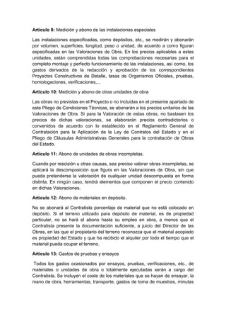 Artículo 9: Medición y abono de las instalaciones especiales
Las instalaciones especificadas, como depósitos, etc., se medirán y abonarán
por volumen, superficies, longitud, peso o unidad, de acuerdo a como figuran
especificadas en las Valoraciones de Obra. En los precios aplicables a estas
unidades, están comprendidas todas las comprobaciones necesarias para el
completo montaje y perfecto funcionamiento de las instalaciones, así como, los
gastos derivados de la redacción y aprobación de los correspondientes
Proyectos Constructivos de Detalle, tasas de Organismos Oficiales, pruebas,
homologaciones, verificaciones,...
Artículo 10: Medición y abono de otras unidades de obra
Las obras no previstas en el Proyecto o no incluidas en el presente apartado de
este Pliego de Condiciones Técnicas, se abonarán a los precios unitarios de las
Valoraciones de Obra. Si para la Valoración de estas obras, no bastasen los
precios de dichas valoraciones, se elaborarán precios contradictorios o
convenidos de acuerdo con lo establecido en el Reglamento General de
Contratación para la Aplicación de la Ley de Contratos del Estado y en el
Pliego de Cláusulas Administrativas Generales para la contratación de Obras
del Estado.
Artículo 11: Abono de unidades de obras incompletas.
Cuando por rescisión u otras causas, sea preciso valorar obras incompletas, se
aplicará la descomposición que figura en las Valoraciones de Obra, sin que
pueda pretenderse la valoración de cualquier unidad descompuesta en forma
distinta. En ningún caso, tendrá elementos que componen el precio contenido
en dichas Valoraciones.
Artículo 12: Abono de materiales en depósito.
No se abonará al Contratista porcentaje de material que no está colocado en
depósito. Si el terreno utilizado para depósito de material, es de propiedad
particular, no se hará el abono hasta su empleo en obra, a menos que el
Contratista presente la documentación suficiente, a juicio del Director de las
Obras, en las que el propietario del terreno reconozca que el material acopiado
es propiedad del Estado y que ha recibido el alquiler por todo el tiempo que el
material pueda ocupar el terreno.
Artículo 13: Gastos de pruebas y ensayos
Todos los gastos ocasionados por ensayos, pruebas, verificaciones, etc., de
materiales o unidades de obra o totalmente ejecutadas serán a cargo del
Contratista. Se incluyen el coste de los materiales que se hayan de ensayar, la
mano de obra, herramientas, transporte, gastos de toma de muestras, minutas
 