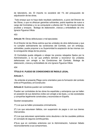 de laboratorio, etc. El importe no excederá del 1% del presupuesto de
adjudicación de las obras.
Todo ensayo que no haya dado resultado satisfactorio, a juicio del Director de
las Obras, o que no ofrezcan garantías suficientes, podrá repetirse de nuevo a
cargo del Contratista y no se computarán a efectos del 1% del importe total de
pruebas y ensayos. Bodega de elaboración, crianza y embotellado de vino
Ignacio Figueroa Villota
453
Artículo 14: Obras defectuosas o mal ejecutadas
Si el Director de las Obras estima que las unidades de obra defectuosas y que
no cumplen estrictamente las condiciones del Contrato, son sin embargo,
admisibles, puede proponer a su Superioridad la aceptación de las mismas con
la consiguiente rebaja de los precios.
El Contratista queda obligado a rebajar los precios rebajados fijados por la
Administración, a no ser que prefiera demoler y reconstruir las unidades
defectuosas con arreglo a las Condiciones del Contrato. Bodega de
elaboración, crianza y embotellado de vino Ignacio Figueroa Villota
454
TÍTULO IV. PLIEGO DE CONDICIONES DE ÍNDOLE LEGAL
Artículo 1.
Se entiende el presente Pliego como orientativo para la formación del contrato
entre el Proyectista y el Constructor.
Artículo 2: Quiénes pueden ser contratistas
Pueden ser contratistas de las obras los españoles y extranjeros que se hallen
en posesión de sus derechos civiles con arreglo a las leyes, y a las sociedades
y compañías legalmente construidas y reconocidas en España.
Quedan exceptuados:
1º) Los que se hallen procesados criminalmente.
2º) Los que estuviesen fallidos, con suspensión de pagos o con sus bienes
intervenidos.
3º) Los que estuviesen apremiados como deudores o de los caudales públicos
en concepto de seguros contribuyentes.
4º)Los que en contratos anteriores con la Administración, hubieran faltado
reconocidamente a sus compromisos.
 