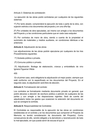 Artículo 3: Sistemas de contratación
La ejecución de las obras podrá contratarse por cualquiera de los siguientes
sistemas:
1º) Por tanto alzado; comprenderá la ejecución de toda o parte de la obra, con
sujeción estricta a los documentos del proyecto y en una cifra fija.
2º) Por unidades de obra ejecutadas, así mismo con arreglo a los documentos
del Proyecto y a las condiciones particulares que en cada caso estipulen
3º) Por contratos de mano de obra, siendo a cuenta de la propiedad el
suministro de materiales y medios auxiliares, en condiciones idénticas a las
anteriores
Artículo 4: Adjudicación de las obras
Las adjudicaciones de las obras podrán ejecutarse por cualquiera de los tres
Procedimientos siguientes:
1º) Subasta pública o privada.
2º) Concurso público o privado.
3º) Adjudicación. Bodega de elaboración, crianza y embotellado de vino
Ignacio Figueroa Villota
455
En el primer caso, será obligatoria la adjudicación al mejor postor, siempre que
esté conforme con lo especificado en los documentos del Proyecto. En el
segundo caso, la adjudicación será libre de elección.
Artículo 5: Formalización del contrato
Los contratos se formalizarán mediante documento privado en general, que
podrá elevarse a elección de escritura pública a petición de cualquiera de las
partes y con arreglo a las disposiciones vigentes. Será de cuenta del
adjudicatario todos los gastos que ocasionen la extensión del documento en
que se consigne la contrata.
Artículo 6: Responsabilidad de Contratista
El Contratista es responsable de la ejecución de las obras en condiciones
establecidas en el contrato y en los documentos que componen el Proyecto (la
Memoria no tendrá consideración de documento del Proyecto). Como
consecuencia de ello, vendrá obligado a la demolición y reconstrucción de todo
lo mal ejecutado, sin que pueda servir de excusa el que el
 