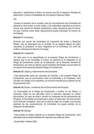 ejecución y aplicándose a éstos, los precios que fija el Ingeniero. Bodega de
elaboración, crianza y embotellado de vino Ignacio Figueroa Villota
457
Cuando la rescisión de la contrata, sea por incumplimiento del Contratista se
abonará la obra hecha si es de recibo, y los materiales acopiadas al pie de la
misma, que reúnan las debidas condiciones y sean necesarios para la misma,
sin que, mientras duren estas negociaciones pueda entorpecer la marcha de
los trabajos.
Artículo 11: Impuestos
Correrán por cuenta del Contratista los impuestos del timbre y Derechos
Reales, que se devenguen por el contrato. Si se exigiese alguno de estos
impuestos al propietario, le será, integrados por el Contratista, así como las
multas e intereses por demora en el pago.
Artículo 12: Legislación
En todo caso, lo no especificado en el presente Pliego de Condiciones y
siempre que no se contradiga al mismo, se atenderá en lo estipulado en el
Pliego de Condiciones Varias de la Edificación, de la Dirección General de
Arquitectura, así como la vigente Ley de Contratos del Estado, que por tanto se
considera forma parte del presente Pliego de Condiciones.
Artículo 13: Litigios y reclamaciones del Contratista
Todo desacuerdo sobre las cláusulas de Contrato y del presente Pliego de
Condiciones, que se promoviesen entre el Contratista y el Propietario, será
resuelto con arreglo a los requisitos y en la forma prevista por la vigente Ley de
Enjuiciamiento Civil.
Artículo 14: Dudas u omisiones de los Documentos del Proyecto
Lo mencionado en el Pliego de Condiciones y omitido en los Planos, o
viceversa, habrá de ser ejecutado como si estuviera expuesta en ambos
documentos. En caso de duda u omisión en cualquiera de los documentos del
Proyecto, el Contratista se compromete a seguir en todo caso, las instrucciones
de la Dirección facultativa, para que la obra se haga con arreglo a las buenas
prácticas de las construcciones. El Contratista no queda eximido de la
obligación de ejecutadas.
Artículo 15: Epílogo
Todo cuanto se hallase definido en el presente Pliego de Condiciones, será
ejecutado bajo la responsabilidad del Ingeniero que dirija las obras.
Ciudad Real, Febrero 2004
 