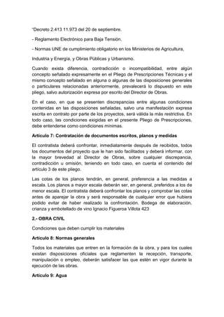 “Decreto 2.413 11.973 del 20 de septiembre.
- Reglamento Electrónico para Baja Tensión.
- Normas UNE de cumplimiento obligatorio en los Ministerios de Agricultura,
Industria y Energía, y Obras Públicas y Urbanismo.
Cuando exista diferencia, contradicción o incompatibilidad, entre algún
concepto señalado expresamente en el Pliego de Prescripciones Técnicas y el
mismo concepto señalado en alguna o algunas de las disposiciones generales
o particulares relacionadas anteriormente, prevalecerá lo dispuesto en este
pliego, salvo autorización expresa por escrito del Director de Obras.
En el caso, en que se presenten discrepancias entre algunas condiciones
contenidas en las disposiciones señaladas, salvo una manifestación expresa
escrita en contrato por parte de los proyectos, será válida la más restrictiva. En
todo caso, las condiciones exigidas en el presente Pliego de Prescripciones,
debe entenderse como condiciones mínimas.
Artículo 7: Contratación de documentos escritos, planos y medidas
El contratista deberá confrontar, inmediatamente después de recibidos, todos
los documentos del proyecto que le han sido facilitados y deberá informar, con
la mayor brevedad al Director de Obras, sobre cualquier discrepancia,
contradicción u omisión, teniendo en todo caso, en cuenta el contenido del
artículo 3 de este pliego.
Las cotas de los planos tendrán, en general, preferencia a las medidas a
escala. Los planos a mayor escala deberán ser, en general, preferidos a los de
menor escala. El contratista deberá confrontar los planos y comprobar las cotas
antes de aparejar la obra y será responsable de cualquier error que hubiera
podido evitar de haber realizado la confrontación. Bodega de elaboración,
crianza y embotellado de vino Ignacio Figueroa Villota 423
2.- OBRA CIVIL
Condiciones que deben cumplir los materiales
Artículo 8: Normas generales
Todos los materiales que entren en la formación de la obra, y para los cuales
existan disposiciones oficiales que reglamenten la recepción, transporte,
manipulación o empleo, deberán satisfacer las que estén en vigor durante la
ejecución de las obras.
Artículo 9: Agua
 
