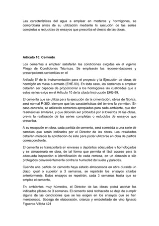 Las características del agua a emplear en morteros y hormigones, se
comprobará antes de su utilización mediante la ejecución de las series
completas o reducidas de ensayos que prescriba el directo de las obras.
Artículo 10: Cemento
Los cementos a emplear satisfarán las condiciones exigidas en el vigente
Pliego de Condiciones Técnicas. Se emplearán las recomendaciones y
prescripciones contenidas en el
Artículo 5º de la Instrumentación para el proyecto y la Ejecución de obras de
hormigón en masa o armado (EHE-99). En todo caso, los cementos a emplear
deberán ser capaces de proporcionar a los hormigones las cualidades que a
estos se les exige en el Artículo 10 de la citada Instrucción EHE-99.
El cemento que se utiliza para la ejecución de la cimentación, obras de fábrica,
será normal P-350, siempre que las características del terreno lo permitan. En
caso contrario, se utilizarán cementos apropiados para cada ambiente, que den
resistencias similares, y que deberán ser probados por el Directos de las obras,
previa la realización de las series completas o reducidas de ensayos que
prescriba.
A su recepción en obra, cada partida de cemento, será sometida a una serie de
cambios que serán indicados por el Director de las obras. Los resultados
deberán merecer la aprobación de éste para poder utilizarse en obra de partida
correspondiente.
El cemento se transportará en envases o depósitos adecuados y homologados
y se almacenará en obra, de tal forma que permita el fácil acceso para la
adecuada inspección o identificación de cada remesa, en un almacén o silo
protegidos convenientemente contra la humedad del suelo y paredes.
Cuando una partida de cemento haya estado almacenada en obra durante un
plazo igual o superior a 3 semanas, se repetirán los ensayos citados
anteriormente. Estos ensayos se repetirán, cada 3 semanas hasta que se
emplee el cemento.
En ambientes muy húmedos, el Director de las obras podrá acortar los
indicados plazos de 3 semanas. El cemento será rechazado se deja de cumplir
alguna de las condiciones que se les exigen en los ensayos que se han
mencionado. Bodega de elaboración, crianza y embotellado de vino Ignacio
Figueroa Villota 424
 