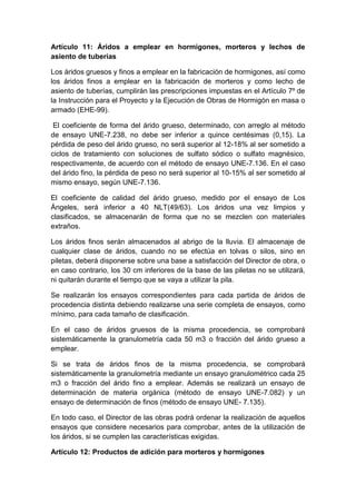 Artículo 11: Áridos a emplear en hormigones, morteros y lechos de
asiento de tuberías
Los áridos gruesos y finos a emplear en la fabricación de hormigones, así como
los áridos finos a emplear en la fabricación de morteros y como lecho de
asiento de tuberías, cumplirán las prescripciones impuestas en el Artículo 7º de
la Instrucción para el Proyecto y la Ejecución de Obras de Hormigón en masa o
armado (EHE-99).
El coeficiente de forma del árido grueso, determinado, con arreglo al método
de ensayo UNE-7.238, no debe ser inferior a quince centésimas (0,15). La
pérdida de peso del árido grueso, no será superior al 12-18% al ser sometido a
ciclos de tratamiento con soluciones de sulfato sódico o sulfato magnésico,
respectivamente, de acuerdo con el método de ensayo UNE-7.136. En el caso
del árido fino, la pérdida de peso no será superior al 10-15% al ser sometido al
mismo ensayo, según UNE-7.136.
El coeficiente de calidad del árido grueso, medido por el ensayo de Los
Ángeles, será inferior a 40 NLT(49/63). Los áridos una vez limpios y
clasificados, se almacenarán de forma que no se mezclen con materiales
extraños.
Los áridos finos serán almacenados al abrigo de la lluvia. El almacenaje de
cualquier clase de áridos, cuando no se efectúa en tolvas o silos, sino en
piletas, deberá disponerse sobre una base a satisfacción del Director de obra, o
en caso contrario, los 30 cm inferiores de la base de las piletas no se utilizará,
ni quitarán durante el tiempo que se vaya a utilizar la pila.
Se realizarán los ensayos correspondientes para cada partida de áridos de
procedencia distinta debiendo realizarse una serie completa de ensayos, como
mínimo, para cada tamaño de clasificación.
En el caso de áridos gruesos de la misma procedencia, se comprobará
sistemáticamente la granulometría cada 50 m3 o fracción del árido grueso a
emplear.
Si se trata de áridos finos de la misma procedencia, se comprobará
sistemáticamente la granulometría mediante un ensayo granulométrico cada 25
m3 o fracción del árido fino a emplear. Además se realizará un ensayo de
determinación de materia orgánica (método de ensayo UNE-7.082) y un
ensayo de determinación de finos (método de ensayo UNE- 7.135).
En todo caso, el Director de las obras podrá ordenar la realización de aquellos
ensayos que considere necesarios para comprobar, antes de la utilización de
los áridos, si se cumplen las características exigidas.
Artículo 12: Productos de adición para morteros y hormigones
 