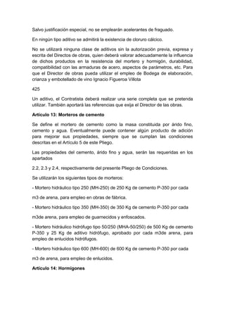 Salvo justificación especial, no se emplearán acelerantes de fraguado.
En ningún tipo aditivo se admitirá la existencia de cloruro cálcico.
No se utilizará ninguna clase de aditivos sin la autorización previa, expresa y
escrita del Directos de obras, quien deberá valorar adecuadamente la influencia
de dichos productos en la resistencia del mortero y hormigón, durabilidad,
compatibilidad con las armaduras de acero, aspectos de parámetros, etc. Para
que el Director de obras pueda utilizar el empleo de Bodega de elaboración,
crianza y embotellado de vino Ignacio Figueroa Villota
425
Un aditivo, el Contratista deberá realizar una serie completa que se pretenda
utilizar. También aportará las referencias que exija el Director de las obras.
Artículo 13: Morteros de cemento
Se define el mortero de cemento como la masa constituida por árido fino,
cemento y agua. Eventualmente puede contener algún producto de adición
para mejorar sus propiedades, siempre que se cumplan las condiciones
descritas en el Artículo 5 de este Pliego.
Las propiedades del cemento, árido fino y agua, serán las requeridas en los
apartados
2.2, 2.3 y 2.4, respectivamente del presente Pliego de Condiciones.
Se utilizarán los siguientes tipos de morteros:
- Mortero hidráulico tipo 250 (MH-250) de 250 Kg de cemento P-350 por cada
m3 de arena, para empleo en obras de fábrica.
- Mortero hidráulico tipo 350 (MH-350) de 350 Kg de cemento P-350 por cada
m3de arena, para empleo de guarnecidos y enfoscados.
- Mortero hidráulico hidrófugo tipo 50/250 (MHA-50/250) de 500 Kg de cemento
P-350 y 25 Kg de aditivo hidrófugo, aprobado por cada m3de arena, para
empleo de enlucidos hidrófugos.
- Mortero hidráulico tipo 600 (MH-600) de 600 Kg de cemento P-350 por cada
m3 de arena, para empleo de enlucidos.
Artículo 14: Hormigones
 