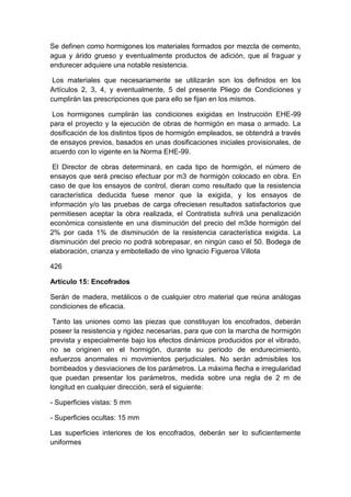 Se definen como hormigones los materiales formados por mezcla de cemento,
agua y árido grueso y eventualmente productos de adición, que al fraguar y
endurecer adquiere una notable resistencia.
Los materiales que necesariamente se utilizarán son los definidos en los
Artículos 2, 3, 4, y eventualmente, 5 del presente Pliego de Condiciones y
cumplirán las prescripciones que para ello se fijan en los mismos.
Los hormigones cumplirán las condiciones exigidas en Instrucción EHE-99
para el proyecto y la ejecución de obras de hormigón en masa o armado. La
dosificación de los distintos tipos de hormigón empleados, se obtendrá a través
de ensayos previos, basados en unas dosificaciones iniciales provisionales, de
acuerdo con lo vigente en la Norma EHE-99.
El Director de obras determinará, en cada tipo de hormigón, el número de
ensayos que será preciso efectuar por m3 de hormigón colocado en obra. En
caso de que los ensayos de control, dieran como resultado que la resistencia
característica deducida fuese menor que la exigida, y los ensayos de
información y/o las pruebas de carga ofreciesen resultados satisfactorios que
permitiesen aceptar la obra realizada, el Contratista sufrirá una penalización
económica consistente en una disminución del precio del m3de hormigón del
2% por cada 1% de disminución de la resistencia característica exigida. La
disminución del precio no podrá sobrepasar, en ningún caso el 50. Bodega de
elaboración, crianza y embotellado de vino Ignacio Figueroa Villota
426
Artículo 15: Encofrados
Serán de madera, metálicos o de cualquier otro material que reúna análogas
condiciones de eficacia.
Tanto las uniones como las piezas que constituyan los encofrados, deberán
poseer la resistencia y rigidez necesarias, para que con la marcha de hormigón
prevista y especialmente bajo los efectos dinámicos producidos por el vibrado,
no se originen en el hormigón, durante su periodo de endurecimiento,
esfuerzos anormales ni movimientos perjudiciales. No serán admisibles los
bombeados y desviaciones de los parámetros. La máxima flecha e irregularidad
que puedan presentar los parámetros, medida sobre una regla de 2 m de
longitud en cualquier dirección, será el siguiente:
- Superficies vistas: 5 mm
- Superficies ocultas: 15 mm
Las superficies interiores de los encofrados, deberán ser lo suficientemente
uniformes
 