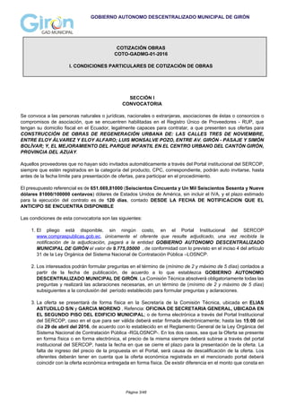 GOBIERNO AUTONOMO DESCENTRALIZADO MUNICIPAL DE GIRÓN
COTIZACIÓN OBRAS
COTO-GADMG-01-2016
I. CONDICIONES PARTICULARES DE COTIZACIÓN DE OBRAS
SECCIÓN I
CONVOCATORIA
Se convoca a las personas naturales o jurídicas, nacionales o extranjeras, asociaciones de éstas o consorcios o
compromisos de asociación, que se encuentren habilitadas en el Registro Único de Proveedores - RUP, que
tengan su domicilio fiscal en el Ecuador, legalmente capaces para contratar, a que presenten sus ofertas para
CONSTRUCCIÓN DE OBRAS DE REGENERACIÓN URBANA DE: LAS CALLES TRES DE NOVIEMBRE,
ENTRE ELOY ÁLVAREZ Y ELOY ALFARO; LUIS MONSALVE POZO, ENTRE AV. GIRÓN - PASAJE Y SIMÓN
BOLÍVAR; Y, EL MEJORAMIENTO DEL PARQUE INFANTIL EN EL CENTRO URBANO DEL CANTÓN GIRÓN,
PROVINCIA DEL AZUAY.
Aquellos proveedores que no hayan sido invitados automáticamente a través del Portal institucional del SERCOP,
siempre que estén registrados en la categoría del producto, CPC, correspondiente, podrán auto invitarse, hasta
antes de la fecha límite para presentación de ofertas, para participar en el procedimiento.
El presupuesto referencial es de 651.669,81000 (Seiscientos Cincuenta y Un Mil Seiscientos Sesenta y Nueve
dólares 81000/100000 centavos) dólares de Estados Unidos de América, sin incluir el IVA, y el plazo estimado
para la ejecución del contrato es de 120 días, contado DESDE LA FECHA DE NOTIFICACION QUE EL
ANTICIPO SE ENCUENTRA DISPONIBLE
Las condiciones de esta convocatoria son las siguientes:
1. El pliego está disponible, sin ningún costo, en el Portal Institucional del SERCOP
www.compraspublicas.gob.ec, únicamente el oferente que resulte adjudicado, una vez recibida la
notificación de la adjudicación, pagará a la entidad GOBIERNO AUTONOMO DESCENTRALIZADO
MUNICIPAL DE GIRÓN el valor de 9.775,05000 , de conformidad con lo previsto en el inciso 4 del artículo
31 de la Ley Orgánica del Sistema Nacional de Contratación Pública –LOSNCP.
2. Los interesados podrán formular preguntas en el término de (mínimo de 2 y máximo de 5 días) contados a
partir de la fecha de publicación, de acuerdo a lo que establezca GOBIERNO AUTONOMO
DESCENTRALIZADO MUNICIPAL DE GIRÓN. La Comisión Técnica absolverá obligatoriamente todas las
preguntas y realizará las aclaraciones necesarias, en un término de (mínimo de 2 y máximo de 5 días)
subsiguientes a la conclusión del período establecido para formular preguntas y aclaraciones.
3. La oferta se presentará de forma física en la Secretaría de la Comisión Técnica, ubicada en ELIAS
ASTUDILLO S/N y GARCIA MORENO , Refencia: OFICINA DE SECRETARIA GENERAL, UBICADA EN
EL SEGUNDO PISO DEL EDIFICIO MUNICIPAL; o de forma electrónica a través del Portal Institucional
del SERCOP, caso en el que para ser válida deberá estar firmada electrónicamente; hasta las 15:00 del
día 29 de abril del 2016, de acuerdo con lo establecido en el Reglamento General de la Ley Orgánica del
Sistema Nacional de Contratación Pública -RGLOSNCP-. En los dos casos, sea que la Oferta se presente
en forma física o en forma electrónica, el precio de la misma siempre deberá subirse a través del portal
institucional del SERCOP, hasta la fecha en que se cierre el plazo para la presentación de la oferta. La
falta de ingreso del precio de la propuesta en el Portal, será causa de descalificación de la oferta. Los
oferentes deberán tener en cuenta que la oferta económica registrada en el mencionado portal deberá
coincidir con la oferta económica entregada en forma física. De existir diferencia en el monto que consta en
Página 3/48
 