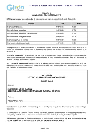 GOBIERNO AUTONOMO DESCENTRALIZADO MUNICIPAL DE GIRÓN
SECCION III
CONDICIONES DEL PROCEDIMIENTO
3.1 Cronograma del procedimiento: El cronograma que regirá el procedimiento será el siguiente:
Concepto Día Hora
Fecha de Publicación 2016/04/08 16:30
Fecha límite de preguntas 2016/04/13 17:00
Fecha límite de respuestas y aclaraciones 2016/04/18 17:00
Fecha límite de entrega de ofertas 2016/04/29 15:00
Fecha de apertura de ofertas 2016/04/29 16:00
Fecha estimada de adjudicación 2016/05/06 17:00
3.2 Vigencia de la oferta: Las ofertas se entenderán vigentes hasta 30 días calendario. En caso de que no se
señale una fecha estará vigente hasta la celebración del contrato, de acuerdo a lo establecido en el artículo 30 de
la LOSNCP.
3.3 Precio de la oferta: Se entenderá por precio de la oferta al valor que el oferente haga constar en el Portal
Institucional del SERCOP, información que se completará en línea, Formulario de Oferta: Tabla de Descripción de
Rubros, Unidades, Cantidades y Precios.
3.3.1 Forma de presentar la oferta: La oferta se podrá presentar a través del Portal Institucional del SERCOP
completando el formulario electrónico, o bien en forma física. Para este segundo caso, se presentará en un sobre
que contenga la siguiente ilustración:
COTIZACIÓN
“CODIGO DEL PROCESO COTO-GADMG-01-2016.”
SOBRE ÚNICO
Señor(a):
JOSÉ MIGUEL UZHCA GUAMÁN
GOBIERNO AUTONOMO DESCENTRALIZADO MUNICIPAL DE GIRÓN
Presente
PRESENTADA POR: ____________________________________
No se tomarán en cuenta las ofertas entregadas en otro lugar o después del día y hora fijados para su entrega-
recepción.
El Secretario de la Comisión Técnica recibirá las ofertas, conferirá comprobantes de recepción por cada oferta
entregada y anotará, tanto en los recibos como en el sobre de la oferta, la fecha y hora de recepción.
3.4 Plazo de ejecución: El plazo estimado para la ejecución del contrato es de 120 días, contado DESDE LA
FECHA DE NOTIFICACION QUE EL ANTICIPO SE ENCUENTRA DISPONIBLE .
Página 32/48
 