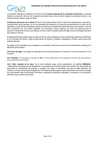 GOBIERNO AUTONOMO DESCENTRALIZADO MUNICIPAL DE GIRÓN
La recepción definitiva se realizará en el término de 6 meses después de la recepción provisional, a contarse
desde la suscripción del acta de recepción provisional total o de la última recepción provisional parcial, si se
hubiere previsto realizar varias de éstas.
3.5 Alcance del precio de la oferta: El precio de la oferta deberá cubrir el valor de la depreciación, operación y
mantenimiento de los equipos, (si son de propiedad del oferente) y el costo de arrendamiento en el caso de ser
alquilados, el costo de los materiales, equipos y accesorios a incorporarse definitivamente en el proyecto, mano de
obra, transporte, etc.; los costos indirectos, los impuestos y tasas vigentes; así como, los servicios para la
ejecución completa de la obra a contratarse, es decir, todo lo necesario para entregar la obra contratada lista para
ser puesta en servicio.
El participante deberá ofertar todos y cada uno de los rubros señalados en las Condiciones Específicas del Pliego,
en el Formulario de Oferta, Tabla de Descripción de Rubros, Unidades, Cantidades y Precios, para la obra que
propone ejecutar.
De existir errores aritméticos se procederá a su corrección conforme a lo previsto en la Resolución emitida por el
SERCOP para el efecto.
3.6 Forma de pago: Los pagos se realizarán de la manera prevista en el numeral 7 de la Convocatoria y en el
Contrato.
3.6.1 Anticipo: Se otorgará un anticipo de 40%. Contra presentación de la garantías de buen uso del anticipo y
fiel cumplimiento del contrato.
3.6.2. Valor restante de la obra: Se lo hará mediante pago contra presentación de planillas MENSUAL
, debidamente aprobadas por la fiscalización y autorizadas por el administrador del contrato. De cada planilla se
descontará la amortización del anticipo y cualquier otro cargo al contratista, que sea en legal aplicación del
contrato. El monto del anticipo entregado por la Entidad será devengado proporcionalmente al momento del pago
de cada planilla hasta la terminación del plazo contractual inicialmente estipulado y constará en el cronograma
pertinente que es parte del contrato.
Página 33/48
 