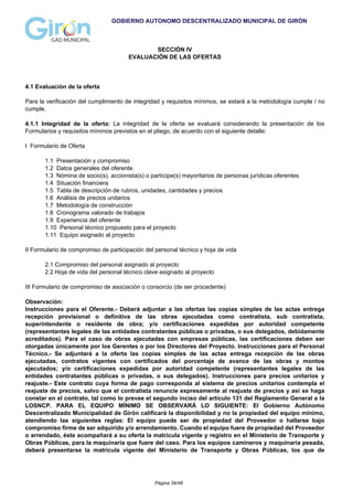 GOBIERNO AUTONOMO DESCENTRALIZADO MUNICIPAL DE GIRÓN
SECCIÓN IV
EVALUACIÓN DE LAS OFERTAS
4.1 Evaluación de la oferta
Para la verificación del cumplimiento de integridad y requisitos mínimos, se estará a la metodología cumple / no
cumple.
4.1.1 Integridad de la oferta: La integridad de la oferta se evaluará considerando la presentación de los
Formularios y requisitos mínimos previstos en el pliego, de acuerdo con el siguiente detalle:
I Formulario de Oferta
1.1 Presentación y compromiso
1.2 Datos generales del oferente.
1.3 Nómina de socio(s), accionista(s) o partícipe(s) mayoritarios de personas jurídicas oferentes.
1.4 Situación financiera
1.5 Tabla de descripción de rubros, unidades, cantidades y precios
1.6 Análisis de precios unitarios
1.7 Metodología de construcción
1.8 Cronograma valorado de trabajos
1.9 Experiencia del oferente
1.10 Personal técnico propuesto para el proyecto
1.11 Equipo asignado al proyecto
II Formulario de compromiso de participación del personal técnico y hoja de vida
2.1 Compromiso del personal asignado al proyecto
2.2 Hoja de vida del personal técnico clave asignado al proyecto
III Formulario de compromiso de asociación o consorcio (de ser procedente)
Observación:
Instrucciones para el Oferente.- Deberá adjuntar a las ofertas las copias simples de las actas entrega
recepción provisional o definitiva de las obras ejecutadas como contratista, sub contratista,
superintendente o residente de obra; y/o certificaciones expedidas por autoridad competente
(representantes legales de las entidades contratantes públicas o privadas, o sus delegados, debidamente
acreditados). Para el caso de obras ejecutadas con empresas públicas, las certificaciones deben ser
otorgadas únicamente por los Gerentes o por los Directores del Proyecto. Instrucciones para el Personal
Técnico.- Se adjuntará a la oferta las copias simples de las actas entrega recepción de las obras
ejecutadas, contratos vigentes con certificados del porcentaje de avance de las obras y montos
ejecutados; y/o certificaciones expedidas por autoridad competente (representantes legales de las
entidades contratantes públicas o privadas, o sus delegados). Instrucciones para precios unitarios y
reajuste.- Este contrato cuya forma de pago corresponda al sistema de precios unitarios contempla el
reajuste de precios, salvo que el contratista renuncie expresamente al reajuste de precios y así se haga
constar en el contrato, tal como lo prevee el segundo inciso del artículo 131 del Reglamento General a la
LOSNCP. PARA EL EQUIPO MÍNIMO SE OBSERVARÁ LO SIGUIENTE: El Gobierno Autónomo
Descentralizado Municipalidad de Girón calificará la disponibilidad y no la propiedad del equipo mínimo,
atendiendo las siguientes reglas: El equipo puede ser de propiedad del Proveedor o hallarse bajo
compromiso firme de ser adquirido y/o arrendamiento. Cuando el equipo fuere de propiedad del Proveedor
o arrendado, éste acompañará a su oferta la matrícula vigente y registro en el Ministerio de Transporte y
Obras Públicas, para la maquinaria que fuere del caso. Para los equipos camineros y maquinaria pesada,
deberá presentarse la matrícula vigente del Ministerio de Transporte y Obras Públicas, los que de
Página 34/48
 