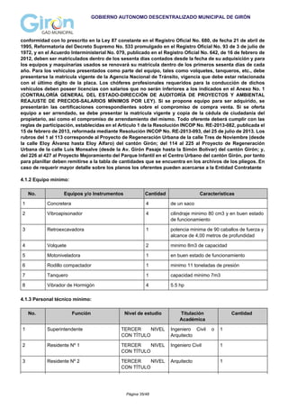 GOBIERNO AUTONOMO DESCENTRALIZADO MUNICIPAL DE GIRÓN
conformidad con lo prescrito en la Ley 87 constante en el Registro Oficial No. 680, de fecha 21 de abril de
1995, Reformatoria del Decreto Supremo No. 533 promulgado en el Registro Oficial No. 93 de 3 de julio de
1972, y en el Acuerdo Interministerial No. 079, publicado en el Registro Oficial No. 642, de 16 de febrero de
2012, deben ser matriculados dentro de los sesenta días contados desde la fecha de su adquisición y para
los equipos y maquinarias usados se renovará su matrícula dentro de los primeros sesenta días de cada
año. Para los vehículos presentados como parte del equipo, tales como volquetes, tanqueros, etc., debe
presentarse la matrícula vigente de la Agencia Nacional de Tránsito, vigencia que debe estar relacionada
con el último dígito de la placa. Los chóferes profesionales requeridos para la conducción de dichos
vehículos deben poseer licencias con salarios que no serán inferiores a los indicados en el Anexo No. 1
(CONTRALORÍA GENERAL DEL ESTADO-DIRECCIÓN DE AUDITORÍA DE PROYECTOS Y AMBIENTAL
REAJUSTE DE PRECIOS-SALARIOS MÍNIMOS POR LEY). Si se propone equipo para ser adquirido, se
presentarán las certificaciones correspondientes sobre el compromiso de compra venta. Si se oferta
equipo a ser arrendado, se debe presentar la matrícula vigente y copia de la cédula de ciudadanía del
propietario, así como el compromiso de arrendamiento del mismo. Todo oferente deberá cumplir con las
reglas de participación, establecidas en el Artículo 1 de la Resolución INCOP No. RE-2013-082, publicada el
15 de febrero de 2013, reformada mediante Resolución INCOP No. RE-2013-093, del 25 de julio de 2013. Los
rubros del 1 al 113 corresponde al Proyecto de Regeneración Urbana de la calle Tres de Noviembre (desde
la calle Eloy Álvarez hasta Eloy Alfaro) del cantón Girón; del 114 al 225 al Proyecto de Regeneración
Urbana de la calle Luis Monsalve (desde la Av. Girón Pasaje hasta la Simón Bolívar) del cantón Girón; y,
del 226 al 427 al Proyecto Mejoramiento del Parque Infantil en el Centro Urbano del cantón Girón, por tanto
para planillar deben remitirse a la tabla de cantidades que se encuentra en los archivos de los pliegos. En
caso de requerir mayor detalle sobre los planos los oferentes pueden acercarse a la Entidad Contratante
4.1.2 Equipo mínimo:
No. Equipos y/o Instrumentos Cantidad Caracteristicas
1 Concretera 4 de un saco
2 Vibroapisonador 4 cilindraje minimo 80 cm3 y en buen estado
de funcionamiento
3 Retroexcavadora 1 potencia minima de 90 caballos de fuerza y
alcance de 4,00 metros de profundidad
4 Volquete 2 minimo 8m3 de capacidad
5 Motoniveladora 1 en buen estado de funcionamiento
6 Rodillo compactador 1 minimo 11 toneladas de presión
7 Tanquero 1 capacidad minimo 7m3
8 Vibrador de Hormigón 4 5.5 hp
4.1.3 Personal técnico mínimo:
No. Función Nivel de estudio Titulación
Académica
Cantidad
1 Superintendente TERCER NIVEL
CON TÍTULO
Ingeniero Civil o
Arquitecto
1
2 Residente Nº 1 TERCER NIVEL
CON TÍTULO
Ingeniero Civil 1
3 Residente Nº 2 TERCER NIVEL
CON TÍTULO
Arquitecto 1
Página 35/48
 
