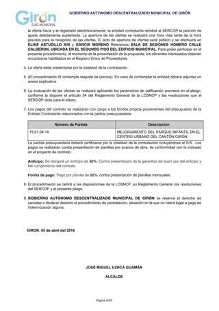 GOBIERNO AUTONOMO DESCENTRALIZADO MUNICIPAL DE GIRÓN
la oferta física y el registrado electrónicamente, la entidad contratante remitirá al SERCOP la petición de
ajuste debidamente sustentada. La apertura de las ofertas se realizará una hora más tarde de la hora
prevista para la recepción de las ofertas. El acto de apertura de ofertas será público y se efectuará en
ELIAS ASTUDILLO S/N y GARCIA MORENO Referencia SALA DE SESIONES HOMERO CALLE
CALDERON, UBICADA EN EL SEGUNDO PISO DEL EDIFICIO MUNICIPAL. Para poder participar en el
presente procedimiento, al momento de la presentación de la propuesta, los oferentes interesados deberán
encontrarse habilitados en el Registro Único de Proveedores.
4. La oferta debe presentarse por la totalidad de la contratación.
5. (El procedimiento SI contempla reajuste de precios). En caso de contemplar la entidad deberá adjuntar un
anexo explicativo.
6. La evaluación de las ofertas se realizará aplicando los parámetros de calificación previstos en el pliego,
conforme lo dispone el artículo 54 del Reglamento General de la LOSNCP y las resoluciones que el
SERCOP dicte para el efecto.
7. Los pagos del contrato se realizarán con cargo a los fondos propios provenientes del presupuesto de la
Entidad Contratante relacionados con la partida presupuestaria
Número de Partida Descripción
75.01.04.14 MEJORAMIENTO DEL PARQUE INFANTIL EN EL
CENTRO URBANO DEL CANTÓN GIRÓN
La partida presupuestaria deberá certificarse por la totalidad de la contratación incluyéndose el IVA. Los
pagos se realizarán contra presentación de planillas por avance de obra, de conformidad con lo indicado
en el proyecto de contrato.
Anticipo: Se otorgará un anticipo de 40%. Contra presentación de la garantías de buen uso del anticipo y
fiel cumplimiento del contrato
Forma de pago: Pago por planilla de 60%. contra presentación de planillas mensuales
8. El procedimiento se ceñirá a las disposiciones de la LOSNCP, su Reglamento General, las resoluciones
del SERCOP y el presente pliego.
9. GOBIERNO AUTONOMO DESCENTRALIZADO MUNICIPAL DE GIRÓN se reserva el derecho de
cancelar o declarar desierto el procedimiento de contratación, situación en la que no habrá lugar a pago de
indemnización alguna.
GIRON, 05 de abril del 2016
JOSÉ MIGUEL UZHCA GUAMÁN
ALCALDE
Página 4/48
 