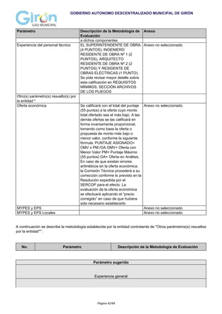 GOBIERNO AUTONOMO DESCENTRALIZADO MUNICIPAL DE GIRÓN
Parámetro Descripción de la Metodología de
Evaluación
Anexo
a dichos componentes
Experiencia del personal técnico EL SUPERINTENDENTE DE OBRA:
(4 PUNTOS); INGENIERO
RESIDENTE DE OBRA Nº 1 (2
PUNTOS), ARQUITECTO
RESIDENTE DE OBRA Nº 2 (2
PUNTOS) Y RESIDENTE DE
OBRAS ELÉCTRICAS (1 PUNTO).
Se pide revisar mayor detalle sobre
esta calificación en REQUISITOS
MÍNIMOS, SECCIÓN ARCHIVOS
DE LOS PLIEGOS
Anexo no seleccionado.
Otro(s) parámetro(s) resuelto(s) por
la entidad *
Oferta económica Se calificará con el total del puntaje
(55 puntos) a la oferta cuyo monto
total ofertado sea el más bajo. A las
demás ofertas se las calificará en
forma inversamente proporcional,
tomando como base la oferta o
propuesta de monto más bajo o
menor valor, conforme la siguiente
fórmula: PUNTAJE ASIGNADO=
OMV x PM /OA OMV= Oferta con
Menor Valor PM= Puntaje Máximo
(55 puntos) OA= Oferta en Análisis.
En caso de que existan errores
aritméticos en la oferta económica,
la Comisión Técnica procederá a su
corrección conforme lo previsto en la
Resolución expedida por el
SERCOP para el efecto. La
evaluación de la oferta económica
se efectuará aplicando el “precio
corregido” en caso de que hubiera
sido necesario establecerlo
Anexo no seleccionado.
MYPES y EPS Anexo no seleccionado.
MYPES y EPS Locales Anexo no seleccionado.
A continuación se describe la metodología establecida por la entidad contratante de "Otros parámetros(s) resueltos
por la entidad*" :
No. Parámetro Descripción de la Metodología de Evaluación
Parámetro sugerido
Experiencia general
Página 42/48
 
