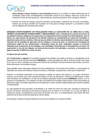 GOBIERNO AUTONOMO DESCENTRALIZADO MUNICIPAL DE GIRÓN
Arturo Sandez, Andres Cordova y Juan Vintimilla previstos en el contrato, en tales condiciones que el
contratista pueda iniciar inmediatamente el desarrollo normal de sus trabajos; siendo de cuenta de la
entidad los costos de expropiaciones, indemnizaciones, derechos de paso y otros conceptos similares
f. Suscribir las actas de entrega recepción parciales, provisionales y definitivas de las obras contratadas,
siempre que se haya cumplido con lo previsto en la ley para la entrega recepción; y, en general, cumplir
con las obligaciones derivadas del contrato.
DESIGNAR OPORTUNAMENTE UN FISCALIZADOR PARA LA EJECUCIÓN DE LA OBRA EN LA CUAL
TENDRÁ LAS SIGUIENTES ATRIBUCIONES Y OBLIGACIONES: Inicio , Planificación y control de la obra: El
fiscalizador tendrá la obligación de supervisar el cumplimiento del porcentaje de subcontratación, para el
efecto, en cada informe de aprobación de planilla verificará el cumplimiento por parte del contratista, y
adjuntará copias de los contratos o facturas que acrediten la efectiva subcontratación incluyendo el origen
nacional. En las planillas de ejecución de los trabajos o avance de obra, se incluirán los resultados de
verificación origen de los componentes y elementos (mano de obra, materiales, equipos y servicios)
utilizados para la ejecución de los trabajos a ser planillados. Declarado por la Fiscalización con base a la
supervisión in situ de los trabajos, las facturas de provisión de materiales y servicios, y formularios de
pago de aportes al IEES de la mano de obra.
5.3 Ejecución del contrato:
5.3.1 Facturación y reajuste: El contratista preparará las planillas, las cuales se pondrán a consideración de la
fiscalización en los 5 días de cada periodo MENSUAL, y serán aprobadas por ella en el término de 10 días, luego
de lo cual, en forma inmediata, se continuará el trámite de autorización del administrador del contrato y solo con
dicha autorización se procederá al pago.
Estas planillas serán preparadas siguiendo el orden establecido en el Formulario de la Oferta y a cada planilla se
adjuntarán los anexos de medidas, ensayos de suelos y materiales, aprobaciones y otros que correspondan.
Además, el contratista presentará con las planillas el estado de avance del proyecto y un cuadro informativo
resumen, que indicará, para cada concepto de trabajo, el rubro, la descripción, unidad, la cantidad total y el valor
total contratado, las cantidades y el valor de los trabajos ejecutados hasta el periodo MENSUAL anterior, y en el
período en consideración, y la cantidad y el valor acumulado de los trabajos hasta la fecha. Estos documentos se
elaborarán según el modelo preparado por la fiscalización y serán requisito indispensable para tramitar la planilla
correspondiente.
En cada planilla de obra ejecutada, el fiscalizador o la unidad de control de cada obra, calculará el reajuste de
precios provisional, aplicando las fórmulas de reajuste que se indican en el contrato. En el caso de aplicar el
reajuste de precios, se establecerá como fecha de partida -sub cero-, la correspondiente a los treinta (30) días
anteriores de la fecha límite de presentación de las ofertas.
El fiscalizador realizará el reajuste definitivo tan pronto se publiquen los índices del INEC.
Página 47/48
 