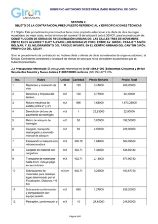 GOBIERNO AUTONOMO DESCENTRALIZADO MUNICIPAL DE GIRÓN
SECCIÓN II
OBJETO DE LA CONTRATACIÓN, PRESUPUESTO REFERENCIAL Y ESPECIFICACIONES TÉCNICAS
2.1 Objeto: Este procedimiento precontractual tiene como propósito seleccionar a la oferta de obra de origen
ecuatoriano de mejor costo, en los términos del numeral 18 del artículo 6 de la LOSNCP, para la construcción de:
CONSTRUCCIÓN DE OBRAS DE REGENERACIÓN URBANA DE: LAS CALLES TRES DE NOVIEMBRE,
ENTRE ELOY ÁLVAREZ Y ELOY ALFARO; LUIS MONSALVE POZO, ENTRE AV. GIRÓN - PASAJE Y SIMÓN
BOLÍVAR; Y, EL MEJORAMIENTO DEL PARQUE INFANTIL EN EL CENTRO URBANO DEL CANTÓN GIRÓN,
PROVINCIA DEL AZUAY .
Si en el procedimiento de contratación no hubiere oferta u ofertas de obras consideradas de origen ecuatoriano, la
Entidad Contratante considerará y analizará las ofertas de obra que no se consideren ecuatorianas que se
hubieren presentado.
2.2 Presupuesto referencial: El presupuesto referencial es de 651.669,81000 (Seiscientos Cincuenta y Un Mil
Seiscientos Sesenta y Nueve dólares 81000/100000 centavos ),NO INCLUYE IVA.
No. Rubro Unidad Cantidad Precio Unitario Precio Total
1 Replanteo y nivelación de
vías
M 120 3,41000 409,20000
2 Desbroce y limpieza del
terreno
m2 120 0,77000 92,40000
3 Rotura mecánica de
asfalto (entre 2" y 4")
m2 996 1,68000 1.673,28000
4 Demolición de losa de
pavimento de hormigón
m3 1 22,93000 22,93000
5 Retiro de adoquín de
hormigón
m2 50 3,85000 192,50000
6 Cargado, transporte,
descargado y acomodo
manual de adoquín
m2 50 4,56000 228,00000
7 Excavación a máquina con
retroexcavadora
m3 309.78 1,84000 569,99520
8 Cargado de material con
cargadora
m3 402.71 1,33000 535,60430
9 Transporte de materiales
hasta 6 km, incluye pago
en escombrera
m3 402.71 2,18000 877,90780
10 Sobreacarreo de
materiales para desalojo,
lugar determinado por el
Fiscalizador, Distancia > 6
Km
m3-km 402.71 0,25000 100,67750
11 Subrasante conformación
y compactación con
equipo pesado
m2 660 1,27000 838,20000
12 Pedraplén, conformación y m3 10 24,85000 248,50000
Página 6/48
 