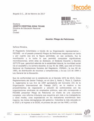 Bogota D.C., 28 de febrero de 2017
Doctora
JANETH CRISTINA GIHA TOVAR
Ministra de Educaci6n Nacional
CAN
Ciudad
2017-ER-042624 FlNE:0 FOL:7
2017-02-28 11:33:67 FlM
TRFI:(16 DIFlS) OFICIOS ENVIFlDOS I
Daspaoho do1 M i n i s t r o
Asunto: Pliego de Peticiones.
SeFiora Ministra.
El Magisterio Colombiano a travks de su Organizaci6n representativa -
FECODE - en el pasado present6 Pliegos de Peticiones respetuosos en tanto
y por cuanto esa era la figura permitida; en ese contexto, fue la
movilizaci6n y la lucha lo que permiti6 conquistar significativas
reivindicaciones; entre ellas se destacan, el Estatuto Docente o Decreto
2277179 que garantiz6 ademas de la estabilidad laboral, la movilidad social
via el escalaf6n y la carrera docente; la Ley 9 1 de 1989, que cre6 el Fondo
Nacional de Prestaciones Sociales del Magisterio -FOMAG-; la Ley 60 de
1993, de distribuci6n de recursos y competencias; y la Ley 115 de 1994 o
Ley General de la Educaci6n.
Que de conformidad con lo establecido en el Decreto 1072 de 2015, ljnico
Reglamentario del Sector Trabajo, en el Libro 2, Parte 2, Titulo 2, Capitulo
4, reglamenta la Ley 411 de 1997 aprobatoria del Convenio 151 de la
Organizaci6n Internacional del Trabajo (OIT), en lo relativo a 10s
procedimientos de negociaci6n y soluci6n de controversias con las
organizaciones sindicales de empleados prjblicos, este aAo corresponde a
FECODE presentar Pliego de Peticiones en medio de una coyuntura
compleja: una reforma tributaria que esquilma arjn mas a 10s trabajadores
y clase media; unas expectativas en 10s indicadores econ6micos bien
magros; las metas demag6gicas del gobierno: Colombia la mas educada en
el 2025 y el ingreso a la OCDE; el proceso de paz con las FARC y el ELN.
Confederaclon
- -
Scndlcal
lnternaclonal Carrera 13A # 34 - 54 Conmutador: 338 17 11 Fax 2853245 A.A. 14373. Bogota D. C. Colombia
CENTRALUNITARIA
CSI E-mail:fecodeefecode.edu.co / www.fecode.edu.co DETRABAJADORES
 