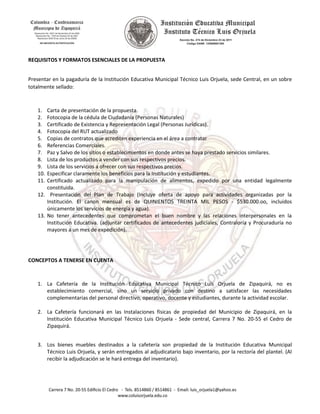 REQUISITOS Y FORMATOS ESENCIALES DE LA PROPUESTA
Presentar en la pagaduría de la Institución Educativa Municipal Técnico Luis Orjuela, sede Central, en un sobre
totalmente sellado:
1. Carta de presentación de la propuesta.
2. Fotocopia de la cédula de Ciudadanía (Personas Naturales)
3. Certificado de Existencia y Representación Legal (Personas Jurídicas).
4. Fotocopia del RUT actualizado
5. Copias de contratos que acrediten experiencia en el área a contratar
6. Referencias Comerciales.
7. Paz y Salvo de los sitios o establecimientos en donde antes se haya prestado servicios similares.
8. Lista de los productos a vender con sus respectivos precios.
9. Lista de los servicios a ofrecer con sus respectivos precios.
10. Especificar claramente los beneficios para la Institución y estudiantes.
11. Certificado actualizado para la manipulación de alimentos, expedido por una entidad legalmente
constituida.
12. Presentación del Plan de Trabajo (Incluye oferta de apoyo para actividades organizadas por la
Institución. El canon mensual es de QUINIENTOS TREINTA MIL PESOS - $530.000.oo, incluidos
únicamente los servicios de energía y agua).
13. No tener antecedentes que comprometan el buen nombre y las relaciones interpersonales en la
Institución Educativa. (adjuntar certificados de antecedentes judiciales, Contraloría y Procuraduría no
mayores a un mes de expedición).
CONCEPTOS A TENERSE EN CUENTA
1. La Cafetería de la Institución Educativa Municipal Técnico Luis Orjuela de Zipaquirá, no es
establecimiento comercial, sino un servicio privado con destino a satisfacer las necesidades
complementarias del personal directivo, operativo, docente y estudiantes, durante la actividad escolar.
2. La Cafetería funcionará en las Instalaciones físicas de propiedad del Municipio de Zipaquirá, en la
Institución Educativa Municipal Técnico Luis Orjuela - Sede central, Carrera 7 No. 20-55 el Cedro de
Zipaquirá.
3. Los bienes muebles destinados a la cafetería son propiedad de la Institución Educativa Municipal
Técnico Luis Orjuela, y serán entregados al adjudicatario bajo inventario, por la rectoría del plantel. (Al
recibir la adjudicación se le hará entrega del inventario).
 