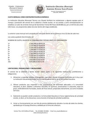 CUOTA MENSUAL COMO CONTRAPRESTACIÓN ECONÓMICA
La Institución Educativa Municipal Técnico Luis Orjuela facilitará las instalaciones y algunos equipos para el
manejo y prestación del servicio de la cafetería o tienda escolar, en tal sentido y como contraprestación se
establece un valor de arriendo mensual de Quinientos Treinta Mil Pesos ($530.000.oo), por un término de a diez
(10) meses. Los proponentes deben de estar dentro del rango establecido.
La anterior cuota mensual será cancelada por anticipado dentro de los primeros cinco (5) días de cada mes:
Las cuotas quedarán discriminadas así:
NÚMERO DE CUOTA, VALOR DE LA CONSIGNACIÓN Y FECHAS LÍMITE DE CONSIGNACIÓN
1ª $ 530.000.oo 05/02/18
2ª $ 530.000.oo 05/03/18
3ª $ 530.000.oo 05/04/18
4ª $ 530.000.oo 07/05/18
5ª $ 265.000.oo 05/06/18
6ª $ 265.000.oo 05/07/18
7ª $ 530.000.oo 06/08/18
8ª $ 530.000.oo 05/09/18
9a $530.000.oo 05/10/18
10a $530.000.oo 05/11/18
LIMITACIONES, PROHIBICIONES Y OBLIGACIONES
El servicio de la Cafetería o tienda escolar estará sujeto a las siguientes limitaciones, prohibiciones y
obligaciones:
1. Almacenar y expender bebidas embriagantes, cigarrillos y demás sustancias prohibidas por la ley y por
La Institución Educativa Municipal Técnico Luis Orjuela al interior de la Comunidad Educativa.
2. Ofrecer productos que respondan a las características de salubridad adecuadas a la comunidad
educativa, es decir, bebidas y alimentos naturales, sin químicos, preservativos ni colorantes, bajos en
grasa, preferiblemente horneados, dulces de fruta natural, preparados diariamente, así como ensaladas
de frutas.
3. Solamente se pueden vender productos a la Comunidad Educativa en horas reglamentarias de actividad
escolar, es decir, en los descansos; nunca durante el tiempo de actividad académica.
4. Iniciar su funcionamiento con una lista de precios debidamente ubicada a la vista de todos los clientes,
aprobada por el Consejo Directivo y validada por la firma de la Rectora.
 