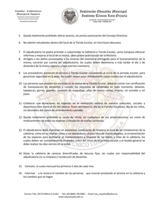 5. Queda totalmente prohibido alterar precios, sin previa autorización del Consejo Directivo.
6. No admitir estudiantes dentro del local de la Tienda Escolar, en hora fuera descanso
7. El adjudicatario no podrá arrendar o subarrendar la Cafetería o Tienda Escolar, como tampoco efectuar
reformas y mejoras al local de la misma, salvo previa autorización de la Rectoría.
8. Arreglos a los daños ocasionados a los enseres del inventario entregado para el funcionamiento de la
misma, correrán por cuenta del adjudicatario, los cuales deben devolverse a más tardar el día 1 de
diciembre de la misma vigencia y bajo estricto inventario.
9. Los proveedores prestarán el servicio a Tienda Escolar únicamente al inicio de la jornada escolar, para
garantizar seguridad en la sede, los cuales deben estar debidamente carne tizados por el adjudicatario.
10. Las personas que presten los servicios en la cocina de la Tienda Escolar, deberán contar con certificación
de manipulación de alimentos y cumplir los requisitos de salubridad en todo momento: delantal,
tapabocas, gorros, guantes, ausencia de maquillaje, uñas de manos cortas, limpias, sin esmalte y sin
joyas.
11. Colaborar con donaciones en especies en la realización exitosa de eventos culturales, sociales y
deportivos tales como el día del idioma, fiesta del Maestro, día de la Familia Orjuelista, día de los niños,
sin desmedro del canon de arrendamiento pactado.
12. Queda totalmente prohibido la venta de chicle, en cualquiera de sus presentaciones, así como de
medicamentos de todas las especies a excepción de toallas sanitarias.
13. El adjudicatario debe mantener en excelentes condiciones de limpieza la zona de las instalaciones de la
cafetería; como en su interior como a sus alrededores, el piso libre de chicles pegados, la ornamentación
de los espacios para jardinería, el mantenimiento y limpieza de las mesas y sillas de la cafetería, los
cuales deben ser completamente limpiados antes del inicio de la jornada escolar y el lavado general se
debe realizar los días viernes en la tarde.
14. Dotar la cafetería de canecas diversificadas de basuras fijas, las cuales son responsabilidad del
adjudicatario en su limpieza y recolección de desechos.
15. Cancelar, la cuota mensual los primeros 5 días de cada mes.
16. Informar a la rectora el nombre de las personas que estarán prestando el servicio en la cafetería y
los cambios que se hagan
 