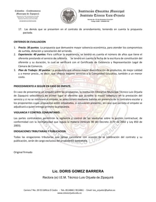 17. Las demás que se presenten en el contrato de arrendamiento, teniendo en cuenta la propuesta
pactada.
CRITERIOS DE EVALUACION
1. Precio: 30 puntos. La propuesta que demuestre mayor solvencia económica, para atender los compromisos
de surtida, dotación y cancelación del arriendo.
2. Experiencia: 40 puntos: Para calificar la experiencia, se tendrá en cuenta el número de años que tiene el
oferente prestando el servicio de cafetería. Se tendrá en cuenta la fecha de la escritura de constitución del
oferente y su duración, la cual se verificará con el Certificado de Existencia y Representación Legal de
Cámara de Comercio.
3. Plan de Trabajo: 30 puntos: La propuesta que ofrezca mayor diversificación de productos, de mejor calidad
y a menor precio., es decir, que ofrezca mejores servicios a la Comunidad Educativa, también a un menor
costo.
PROCEDIMIENTO A SEGUIR EN CASO DE EMPATE.
En caso de presentarse un empate entre las propuestas, la Institución Educativa Municipal Técnico Luis Orjuela
de Zipaquirá seleccionará en primer lugar el oferente que acredite la mayor cobertura en la prestación del
servicio y si no se resolviere el empate, se seleccionará mediante balotas en presencia de la contralora escolar y
los proponentes cuyas propuestas estén empatadas, si estuvieren presente., en caso que persista el empate se
adjudicará a quien entrego primero la propuesta.
VIGILANCIA Y CONTROL COMUNITARIO.
Las partes contratantes permitirán la vigilancia y control de las veedurías sobre la gestión contractual, de
conformidad con la normatividad que regula la materia (Artículo 90 del Decreto 2170 de 2002 y Ley 850 de
2003).
EROGACIONES TRIBUTARIAS Y PUBLICACION.
Todas las erogaciones tributarias que deban cancelarse con ocasión de la celebración del contrato y su
publicación, serán de cargo exclusiva del proponente contratista.
Original firmado
Lic. DORIS GOMEZ BARRERA
Rectora (e) I.E.M. Técnico Luis Orjuela de Zipaquirá
 