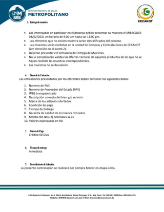 Calle Federico Velázquez No.1, María Auxiliadora, Santo Domingo, D.N., Rep. Dom. Tel. 809-681-0080/Fax. 809-845-4765
Website: WWWW.Cecanot.com.do/ E-Mail: dirección@cecanot.com.do
3. Entregademuestra
• Los interesados en participar en el proceso deben presentar su muestra el MIERCOLES
03/02/2021 en horario de 9:00 am hasta las 12:00 pm.
• Los oferentes que no envíen muestra serán descalificados del proceso.
• Las muestras serán recibidas en la unidad de Compras y Contrataciones de CECANOT
(ver dirección en el punto 2).
• Deberán presentar el Formulario de Entrega de Muestras.
• No se considerarán válidas las Ofertas Técnicas de aquellos productos de los que no se
hayan recibido las muestras correspondientes.
• Las muestras no se devuelven.
4. DatosdelaCotización
Las cotizaciones presentadas por los oferentes deben contener los siguientes datos:
1. Numero de RNC
2. Numero de Proveedor del Estado (RPE)
3. ITBIS transparentado
4. Descripción correcta del bien y/o servicio
5. Marca de los artículos ofertados
6. Condición de pago
7. Tiempo de Entrega
8. Garantía de calidad de los bienes cotizados.
9. Monto con dos (2) decimales xx.xx
10. Valores expresados en RD
5. FormadePago
Crédito 60 Días
6. Tiempodeentrega
Inmediata
7. ProcedimientodeSelección.
La presente contratación se realizará por Compra Menor en etapa única.
 