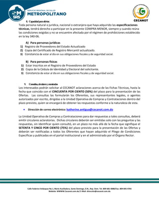 Calle Federico Velázquez No.1, María Auxiliadora, Santo Domingo, D.N., Rep. Dom. Tel. 809-681-0080/Fax. 809-845-4765
Website: WWWW.Cecanot.com.do/ E-Mail: dirección@cecanot.com.do
8. Capacidadparaofertar.
Toda persona natural o jurídica, nacional o extranjera que haya adquirido las especificaciones
técnicas, tendrá derecho a participar en la presente COMPRA MENOR, siempre y cuando reúna
las condiciones exigidas y no se encuentre afectada por el régimen de prohibiciones establecido
en la ley 340-06.
A) Para personas jurídicas
1) Registro de Proveedores del Estado Actualizado
2) Copia del Certificado de Registro Mercantil actualizado.
3) Constancia de estar al día en sus obligaciones fiscales y de seguridad social.
B) Para personas físicas
1) Estar inscritos en el Registro de Proveedores del Estado
2) Copia de la Cédula de Identidad y Electoral del solicitante.
3) Constancia de estar al día en sus obligaciones fiscales y de seguridad social.
9. Consultas,circularesyenmiendas
Los interesados podrán solicitar al CECANOT aclaraciones acerca de las Fichas Técnicas, hasta la
fecha que coincida con el CINCUENTA POR CIENTO (50%) del plazo para la presentación de las
Ofertas. Las consultas las formularán los Oferentes, sus representantes legales, o agentes
autorizados por escrito, dirigidas a la Unidad Operativa de Compras y Contrataciones dentro del
plazo previsto, quien se encargará de obtener las respuestas conforme a la naturaleza de esta.
• Dirección de correo electrónico: katherine.antigua@cecanot.com.do
La Unidad Operativa de Compras y Contrataciones para dar respuestas a tales consultas, deberá
emitir circulares aclaratorias. Dichas circulares deberán ser emitidas solo con las preguntas y las
respuestas, sin identificar quien consultó, en un plazo no más allá de la fecha que signifique el
SETENTA Y CINCO POR CIENTO (75%) del plazo previsto para la presentación de las Ofertas y
deberán ser notificadas a todos los Oferentes que hayan adquirido el Pliego de Condiciones
Específicas y publicadas en el portal institucional y en el administrado por el Órgano Rector.
 