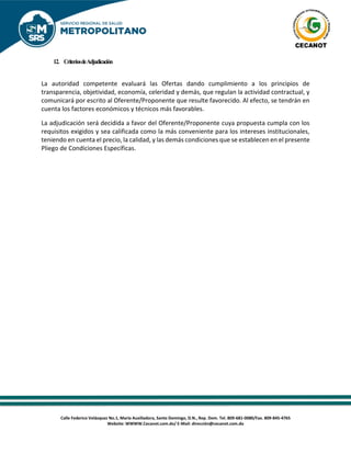 Calle Federico Velázquez No.1, María Auxiliadora, Santo Domingo, D.N., Rep. Dom. Tel. 809-681-0080/Fax. 809-845-4765
Website: WWWW.Cecanot.com.do/ E-Mail: dirección@cecanot.com.do
12. CriteriosdeAdjudicación
La autoridad competente evaluará las Ofertas dando cumplimiento a los principios de
transparencia, objetividad, economía, celeridad y demás, que regulan la actividad contractual, y
comunicará por escrito al Oferente/Proponente que resulte favorecido. Al efecto, se tendrán en
cuenta los factores económicos y técnicos más favorables.
La adjudicación será decidida a favor del Oferente/Proponente cuya propuesta cumpla con los
requisitos exigidos y sea calificada como la más conveniente para los intereses institucionales,
teniendo en cuenta el precio, la calidad, y las demás condiciones que se establecen en el presente
Pliego de Condiciones Específicas.
 