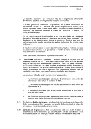 - 19 de 21 ­
-
PLIEGO CONDICIONES – Instalaciones Eléctricas y Especiales
Los aparatos receptores que consuman más de 15 amperios se alimentarán
directamente desde el cuadro general o desde los secundarios.
El cuadro general de distribución, e igualmente los cuadros secundarios, se
instalarán en locales o recintos a los que no tenga acceso el público y que
estarán separados de los locales donde exista un peligro acusado de incendio o
de pánico, por medio de elementos a prueba de incendios y puertas no
propagadoras del fuego.
En el cuadro general de distribución o en los secundarios se dispondrá
dispositivos de mando y protección para cada una de las líneas generales de
distribución, y las dealimentación directa a receptores. Cerca de cada uno de
los interruptores del cuadro se colocará una placa indicadora del circuito a que
pertenecen.
El instalador colocará sobre el cuadro de distribución una placa metálica, impresa
con caracteres indelebles, en la que conste su nombre o marca comercial, fecha
en que se realizó la instalación.
Todos los cuadros cumplirán las especificaciones de las ITC
3.20 	 Conductores. Naturaleza. Secciones. Estarán siempre de acuerdo con las
especificaciones de las ITC. Los conductores activos serán de cobre; estarán
aislados, como mínimo, para la tensión nominal de 1.000 o 750 voltios los rígidos,
y 500 voltios los flexibles; colocados en tubos protectores y canales de instalación
de tipo no propagador de la llama, preferentemente en lugares no accesibles al
público y registrable en toda su extensión. Los conductores previstos para su
instalación responderán a las especificaciones señaladas a continuación:
Las secciones utilizadas serán, como mínimo, las siguientes:
-	 1,5 milímetros cuadrados para los circuitos de alimentación a los puntos de
alumbrado y a las tomas de corriente de 10 A.
-	 2,5 milímetros cuadrados para los circuitos de alimentación a las tomas de
corriente de 16 A.
-	 4 milímetros cuadrados para el circuito de alimentación a máquinas o
cuadros secundarios.
-	 De 6 milímetros cuadrados en adelante para los circuitos de alimentación a
cuadros secundarios de protección de máquinas o zonas.
3.21	 Conductores. Caídas de tensión. No obstante lo dicho anteriormente, la sección
de los conductores vendrán impuestas por la caída de tensión desde el origen de
la instalación interior expresadas anteriormente.
3.22 	 Conductores de protección. Los conductores de protección serán de cobre y
presentarán el mismo aislamiento que los conductores activos. Se instalarán por la
misma canalización que éstos y su sección estará de acuerdo con lo dispuesto.
 