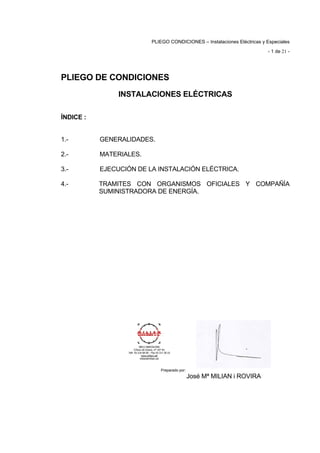 ÍNDICE :
PLIEGO CONDICIONES – Instalaciones Eléctricas y Especiales
- 1 de 21 ­
PLIEGO DE CONDICIONES
INSTALACIONES ELÉCTRICAS
1.- GENERALIDADES. 

2.- MATERIALES. 

3.- EJECUCIÓN DE LA INSTALACIÓN ELÉCTRICA. 

4.- TRAMITES CON ORGANISMOS OFICIALES Y COMPAÑÍA 

SUMINISTRADORA DE ENERGÍA.
Preparado por:
José Mª MILIAN i ROVIRA
 