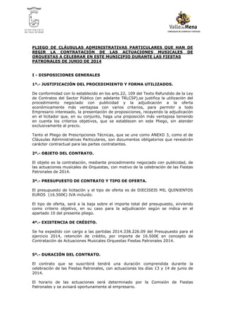 PLIEGO DE CLÁUSULAS ADMINISTRATIVAS PARTICULARES QUE HAN DE
REGIR LA CONTRATACIÓN DE LAS ACTUACIONES MUSICALES DE
ORQUESTAS A CELEBRAR EN ESTE MUNICIPIO DURANTE LAS FIESTAS
PATRONALES DE JUNIO DE 2014

I - DISPOSICIONES GENERALES
1º.- JUSTIFICACIÓN DEL PROCEDIMIENTO Y FORMA UTILIZADOS.
De conformidad con lo establecido en los arts.22, 109 del Texto Refundido de la Ley
de Contratos del Sector Público (en adelante TRLCSP),se justifica la utilización del
procedimiento negociado con publicidad y la adjudicación a la oferta
económicamente más ventajosa con varios criterios, para permitir a todo
Empresario interesado, la presentación de proposiciones, recayendo la adjudicación
en el licitador que, en su conjunto, haga una proposición más ventajosa teniendo
en cuenta los criterios objetivos, que se establecen en este Pliego, sin atender
exclusivamente al precio.
Tanto el Pliego de Prescripciones Técnicas, que se une como ANEXO 3, como el de
Cláusulas Administrativas Particulares, son documentos obligatorios que revestirán
carácter contractual para las partes contratantes.
2º.- OBJETO DEL CONTRATO.
El objeto es la contratación, mediante procedimiento negociado con publicidad, de
las actuaciones musicales de Orquestas, con motivo de la celebración de las Fiestas
Patronales de 2014.
3º.- PRESUPUESTO DE CONTRATO Y TIPO DE OFERTA.
El presupuesto de licitación y el tipo de oferta es de DIECISEIS MIL QUINIENTOS
EUROS (16.500€) IVA incluido.
El tipo de oferta, será a la baja sobre el importe total del presupuesto, sirviendo
como criterio objetivo, en su caso para la adjudicación según se indica en el
apartado 10 del presente pliego.
4º.- EXISTENCIA DE CRÉDITO.
Se ha expedido con cargo a las partidas 2014.338.226.09 del Presupuesto para el
ejercicio 2014, retención de crédito, por importe de 16.500€ en concepto de
Contratación de Actuaciones Musicales Orquestas Fiestas Patronales 2014.

5º.- DURACIÓN DEL CONTRATO.
El contrato que se suscribirá tendrá una duración comprendida durante la
celebración de las Fiestas Patronales, con actuaciones los días 13 y 14 de junio de
2014.
El horario de las actuaciones será determinado por la Comisión de Fiestas
Patronales y se avisará oportunamente al empresario.

 