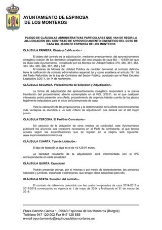 AYUNTAMIENTO DE ESPINOSA
DE LOS MONTEROS
PLIEGO DE CLÁUSULAS ADMINISTRATIVAS PARTICULARES QUE HAN DE REGIR LA
ADJUDICACIÓN DEL CONTRATO DE APROVECHAMIENTO CINEGÉTICO DEL COTO DE
CAZA BU -10.630 DE ESPINOSA DE LOS MONTEROS
CLÁUSULA PRIMERA. Objeto y Calificación.-
El objeto del contrato es la adjudicación, mediante arrendamiento, del aprovechamiento
cinegético (cesión de los derechos cinegéticos) del coto privado de caza BU – 10.630 del que
es titular este Ayuntamiento, constituido por los Montes de Utilidad Pública 379, 380, 381, 382,
383, 384, 385, 386, 387, 388 y 636
Al tratarse de Montes de Utilidad Pública de carácter demanial, el contrato definido
tiene la calificación de contrato administrativo especial, tal y como establece el artículo 19.1.b)
del Texto Refundido de la Ley de Contratos del Sector Público, aprobado por el Real Decreto
Legislativo 3/2011, de 14 de noviembre.
CLÁUSULA SEGUNDA. Procedimiento de Selección y Adjudicación.-
La forma de adjudicación del aprovechamiento cinegético responderá a la previa
tramitación del procedimiento abierto contemplado en el RDL 3/2011, en el que cualquier
interesado podrá presentar una oferta; procedimiento de urgencia habida cuenta de los plazos
legalmente estipulados para el inicio de la temporada de caza
Para la valoración de las proposiciones y la determinación de la oferta económicamente
más ventajosa se atenderá a un solo criterio de adjudicación que deberá ser el del mejor
precio.
CLÁUSULA TERCERA. El Perfil de Contratante.-
Sin perjuicio de la utilización de otros medios de publicidad, este Ayuntamiento
publicará los anuncios que considere necesarios en el Perfil de contratante, al que tendrá
acceso según las especificaciones que se regulan en la página web siguiente:
www.espinosadelosmonteros.es
CLÁUSULA CUARTA. Tipo de Licitación.-
El tipo de licitación al alza es el de 45.429,97 euros.
La cantidad resultante de la adjudicación será incrementada con el IPC
correspondiente en cada anualidad.
CLÁUSULA QUINTA. Capacidad
Podrán presentar ofertas, por sí mismas o por medio de representantes, las personas
naturales y jurídicas, españolas o extranjeras, que tengan plena capacidad para ello
CLÁUSULA SEXTA. Duración del contrato.-
El contrato de referencia coincidirá con las cuatro temporadas de caza 2014-2015 a
2017-2018 comenzando su vigencia el 1 de mayo de 2014 y finalizando el 31 de marzo de
2018.
Plaza Sancho García 1, 09560 Espinosa de los Monteros (Burgos)
Teléfono 947 120 002 Fax 947 120 555
e-mail ayuntamiento@espinosadelosmonteros.es
 