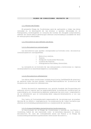 PLIEGO DE CON DICIONES PROYECTO DE
1.1.-Objeto delPliego.
El presente Pliego de Condiciones será de aplicación a todas las obras
incluidas en la descripción de las mismas y quedan detalladas en el
Presupuesto, constituyendo un conjunto de normas de obligado cumplimiento,
además de lasde ámbito generalque afectan a materialesy/o unidades de obra
en este proyecto detallados.
1.2.-Documentos que definen lasobras.
1.2.1.-Documentos contractuales
Los documentos que quedan incorporados al Contrato como documentos
contractualesson lossiguientes:
- Memoria y anejos.
- Planos.
- Pliego de Condiciones Técnicas.
- Cuadros de Precios.
- Presupuestos Parcialesy Generales.
La inclusión en el Contrato de las cubicaciones y mediciones no implica
necesariamente su exactitudrespecto a larealidad.
1.2.2.-Documentos informativos
Los datos sobre condiciones locales,maquinaria,justificación de precios y
en general todos los que puedan incluirse habitualmente en la me moria del
Proyecto son documentos informativos.
Dichos documentos representan una opinión fundada del Proyectista,sin
embargo ellono supone que se responsabilicede lacerteza de losdatos que se
suministran y,en consecuencia deberán aceptarse tan solo como complemento
de la información que el contratista debe adquirir directamente y con sus
propiosmedios.
Por, tanto, el Contratista será responsable de los errores que se puedan
derivar de su efecto o negligencia en la consecuencia de todos los datos que
afectan alContratista,alplaneamiento y a laejecución de lasobras.
1.2.3.-Compatibilidady prelación entre losdocumentos.
Lo mencionado en el Pliego de Condiciones y omitido en los Planos o
viceversa, habrá de ser ejecutado como si estuviera expuesto en ambos
documentos. En caso de contradicción entre los Planos y el Pliego de
Condiciones prevalecerá loprescritoen este último documento.
1
 