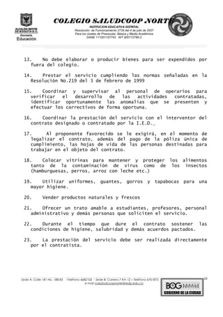 COLEGIO SALUDCOOP NORTE
INSTITUCION EDUCATIVA DISTRITAL
Resolución de Funcionamiento 2734 del 4 de julio de 2007
Para los niveles de Preescolar, Básica y Media Académica
DANE 111001107743 NIT 900172786-2
__________________________________________________________________________________________________________________________________________________________________________________________________________________________________________________________________________________________________________________________________________
__________________________________________________________________________________________________________________________________________________________________________________________________________________________________________________________________________________________________________________________________________
______________________________________________________________________________________________________________________________________________________________________________________________________________________________________________________
13. No debe elaborar o producir bienes para ser expendidos por
fuera del colegio.
14. Prestar el servicio cumpliendo las normas señaladas en la
Resolución No.219 del 3 de febrero de 1999
15. Coordinar y supervisar al personal de operarios para
verificar el desarrollo de las actividades contratadas,
identificar oportunamente las anomalías que se presenten y
efectuar los correctivos de forma oportuna.
16. Coordinar la prestación del servicio con el interventor del
contrato designado o contratado por la I.E.D.
17. Al proponente favorecido se le exigirá, en el momento de
legalizar el contrato, además del pago de la póliza única de
cumplimiento, las hojas de vida de las personas destinadas para
trabajar en el objeto del contrato.
18. Colocar vitrinas para mantener y proteger los alimentos
tanto de la contaminación de virus como de los insectos
(hamburguesas, perros, arroz con leche etc.)
19. Utilizar uniformes, guantes, gorros y tapabocas para una
mayor higiene.
20. Vender productos naturales y frescos
21. Ofrecer un trato amable a estudiantes, profesores, personal
administrativo y demás personas que soliciten el servicio.
22. Durante el tiempo que dure el contrato sostener las
condiciones de higiene, salubridad y demás acuerdos pactados.
23. La prestación del servicio debe ser realizada directamente
por el contratista.
______________________________________________________________________________________________________________________________________________________________________________________________________________________________________________________________________________________________________________
Sede A: Calle 181 No. 18B-83 - Teléfono 6682102 - Sede B: Carrera 7 Km 12 – Teléfono 6761875
e-mail colsaludcoopnorte@redp.edu.co
10
 