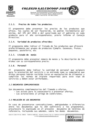 COLEGIO SALUDCOOP NORTE
INSTITUCION EDUCATIVA DISTRITAL
Resolución de Funcionamiento 2734 del 4 de julio de 2007
Para los niveles de Preescolar, Básica y Media Académica
DANE 111001107743 NIT 900172786-2
__________________________________________________________________________________________________________________________________________________________________________________________________________________________________________________________________________________________________________________________________________
__________________________________________________________________________________________________________________________________________________________________________________________________________________________________________________________________________________________________________________________________________
______________________________________________________________________________________________________________________________________________________________________________________________________________________________________________________
2.1.3. Precios de todos los productos.
El proponente debe presentar los precios de los productos que
ofrece, los cuales de ser favorecido, no podrán incrementarse por
encima, del IPC del 2010 o del autorizado por el gobierno en cada
producto para el año correspondiente, previo informe al Consejo
Directivo.
2.1.4. Variedad de productos ofrecidos:
El proponente debe indicar el listado de los productos que ofrecerá
preferiblemente por grupos de productos Ejemplo. Gaseosas, frutas,
paquetes, pastelería, etc
2.1.5. Listado de menús
El proponente debe presentar número de menús y la descripción de los
mismos con su correspondiente precio.
2.1.6. Personal
El proponente debe indicar la cantidad de personal que asignará
para la prestación del servicio y se entiende como su compromiso que
dichas personas habrán recibido curso en manipulación de alimentos y
cumplirán las normas de higiene requeridas para este tipo de
servicios y deben estar uniformados.
2.2 DOCUMENTOS COMPLEMENTARIOS
Son documentos complementarios del llamado a ofertas.
- Los avisos para la convocatoria a presentar ofertas.
- Las aclaraciones al pliego de condiciones.
2.3 PRELACIÓN DE LOS DOCUMENTOS
En caso de presentarse contradicciones, ambigüedades o diferencias
entre los documentos que la IED suministra a los proponentes,
prevalecerá lo expresado en el presente documento de términos de
referencia, incluyendo sus adendos, sobre los demás documentos.
______________________________________________________________________________________________________________________________________________________________________________________________________________________________________________________________________________________________________________
Sede A: Calle 181 No. 18B-83 - Teléfono 6682102 - Sede B: Carrera 7 Km 12 – Teléfono 6761875
e-mail colsaludcoopnorte@redp.edu.co
11
 