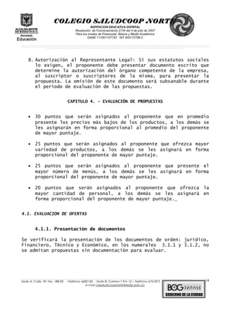 COLEGIO SALUDCOOP NORTE
INSTITUCION EDUCATIVA DISTRITAL
Resolución de Funcionamiento 2734 del 4 de julio de 2007
Para los niveles de Preescolar, Básica y Media Académica
DANE 111001107743 NIT 900172786-2
__________________________________________________________________________________________________________________________________________________________________________________________________________________________________________________________________________________________________________________________________________
__________________________________________________________________________________________________________________________________________________________________________________________________________________________________________________________________________________________________________________________________________
______________________________________________________________________________________________________________________________________________________________________________________________________________________________________________________
8. Autorización al Representante Legal: Si sus estatutos sociales
lo exigen, el proponente debe presentar documento escrito que
determine la autorización del órgano competente de la empresa,
al suscriptor o suscriptores de la misma, para presentar la
propuesta. La omisión de este documento será subsanable durante
el período de evaluación de las propuestas.
CAPITULO 4. - EVALUACIÓN DE PROPUESTAS
• 30 puntos que serán asignados al proponente que en promedio
presente los precios más bajos de los productos, a los demás se
les asignarán en forma proporcional al promedio del proponente
de mayor puntaje.
• 25 puntos que serán asignados al proponente que ofrezca mayor
variedad de productos, a los demás se les asignará en forma
proporcional del proponente de mayor puntaje.
• 25 puntos que serán asignados al proponente que presente el
mayor número de menús, a los demás se les asignará en forma
proporcional del proponente de mayor puntaje.
• 20 puntos que serán asignados al proponente que ofrezca la
mayor cantidad de personal, a los demás se les asignará en
forma proporcional del proponente de mayor puntaje.
4.1. EVALUACION DE OFERTAS
4.1.1. Presentación de documentos
Se verificará la presentación de los documentos de orden: jurídico,
Financiero, Técnico y Económico, en los numerales 3.1.1 y 3.1.2, no
se admitan propuestas sin documentación para evaluar.
______________________________________________________________________________________________________________________________________________________________________________________________________________________________________________________________________________________________________________
Sede A: Calle 181 No. 18B-83 - Teléfono 6682102 - Sede B: Carrera 7 Km 12 – Teléfono 6761875
e-mail colsaludcoopnorte@redp.edu.co
14
 
