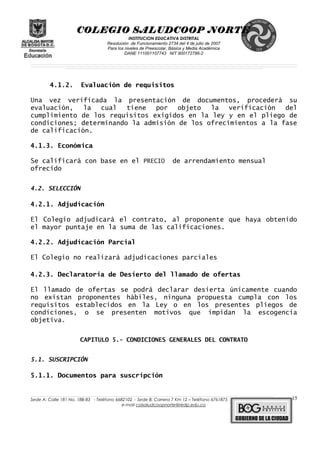 COLEGIO SALUDCOOP NORTE
INSTITUCION EDUCATIVA DISTRITAL
Resolución de Funcionamiento 2734 del 4 de julio de 2007
Para los niveles de Preescolar, Básica y Media Académica
DANE 111001107743 NIT 900172786-2
__________________________________________________________________________________________________________________________________________________________________________________________________________________________________________________________________________________________________________________________________________
__________________________________________________________________________________________________________________________________________________________________________________________________________________________________________________________________________________________________________________________________________
______________________________________________________________________________________________________________________________________________________________________________________________________________________________________________________
4.1.2. Evaluación de requisitos
Una vez verificada la presentación de documentos, procederá su
evaluación, la cual tiene por objeto la verificación del
cumplimiento de los requisitos exigidos en la ley y en el pliego de
condiciones; determinando la admisión de los ofrecimientos a la fase
de calificación.
4.1.3. Económica
Se calificará con base en el PRECIO de arrendamiento mensual
ofrecido
4.2. SELECCIÓN
4.2.1. Adjudicación
El Colegio adjudicará el contrato, al proponente que haya obtenido
el mayor puntaje en la suma de las calificaciones.
4.2.2. Adjudicación Parcial
El Colegio no realizará adjudicaciones parciales
4.2.3. Declaratoria de Desierto del llamado de ofertas
El llamado de ofertas se podrá declarar desierta únicamente cuando
no existan proponentes hábiles, ninguna propuesta cumpla con los
requisitos establecidos en la Ley o en los presentes pliegos de
condiciones, o se presenten motivos que impidan la escogencia
objetiva.
CAPITULO 5.- CONDICIONES GENERALES DEL CONTRATO
5.1. SUSCRIPCIÓN
5.1.1. Documentos para suscripción
______________________________________________________________________________________________________________________________________________________________________________________________________________________________________________________________________________________________________________
Sede A: Calle 181 No. 18B-83 - Teléfono 6682102 - Sede B: Carrera 7 Km 12 – Teléfono 6761875
e-mail colsaludcoopnorte@redp.edu.co
15
 